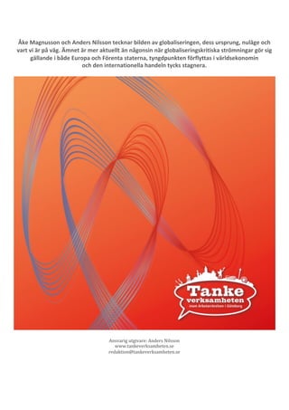 64	
	
	
Åke	Magnusson	och	Anders	Nilsson	tecknar	bilden	av	globaliseringen,	dess	ursprung,	nuläge	och	
vart	vi	är	på	väg.	Ämnet	är	mer	aktuellt	än	någonsin	när	globaliseringskritiska	strömningar	gör	sig	
gällande	i	både	Europa	och	Förenta	staterna,	tyngdpunkten	förflyttas	i	världsekonomin	
och	den	internationella	handeln	tycks	stagnera.				
				
	
	
Ansvarig	utgivare:	Anders	Nilsson	
www.tankeverksamheten.se	
redaktion@tankeverksamheten.se	
	
	
 