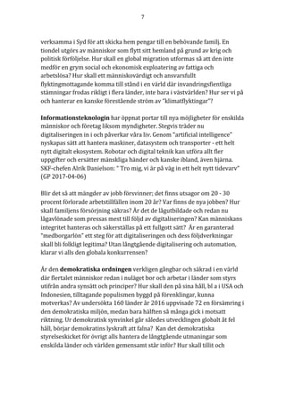 7	
	
	
verksamma	i	Syd	för	att	skicka	hem	pengar	till	en	behövande	familj.	En	
tiondel	utgörs	av	människor	som	flytt	sitt	hemland	på	grund	av	krig	och	
politisk	förföljelse.	Hur	skall	en	global	migration	utformas	så	att	den	inte	
medför	en	grym	social	och	ekonomisk	exploatering	av	fattiga	och	
arbetslösa?	Hur	skall	ett	människovärdigt	och	ansvarsfullt	
flyktingmottagande	komma	till	stånd	i	en	värld	där	invandringsfientliga	
stämningar	frodas	rikligt	i	flera	länder,	inte	bara	i	västvärlden?	Hur	ser	vi	på	
och	hanterar	en	kanske	förestående	ström	av	“klimatflyktingar”?					
	
Informationsteknologin	har	öppnat	portar	till	nya	möjligheter	för	enskilda	
människor	och	företag	liksom	myndigheter.	Stegvis	träder	nu	
digitaliseringen	in	i	och	påverkar	våra	liv.	Genom	“artificial	intelligence”	
nyskapas	sätt	att	hantera	maskiner,	datasystem	och	transporter	-	ett	helt	
nytt	digitalt	ekosystem.	Robotar	och	digital	teknik	kan	utföra	allt	fler	
uppgifter	och	ersätter	mänskliga	händer	och	kanske	ibland,	även	hjärna.		
SKF-chefen	Alrik	Danielson:	“	Tro	mig,	vi	är	på	väg	in	ett	helt	nytt	tidevarv”	
(GP	2017-04-06)	
	
Blir	det	så	att	mängder	av	jobb	försvinner;	det	finns	utsagor	om	20	-	30	
procent	förlorade	arbetstillfällen	inom	20	år?	Var	finns	de	nya	jobben?	Hur	
skall	familjens	försörjning	säkras?	Är	det	de	lågutbildade	och	redan	nu	
lågavlönade	som	pressas	mest	till	följd	av	digitaliseringen?	Kan	människans	
integritet	hanteras	och	säkerställas	på	ett	fullgott	sätt?		Är	en	garanterad	
“medborgarlön”	ett	steg	för	att	digitaliseringen	och	dess	följdverkningar	
skall	bli	folkligt	legitima?	Utan	långtgående	digitalisering	och	automation,	
klarar	vi	alls	den	globala	konkurrensen?	
	
Är	den	demokratiska	ordningen	verkligen	gångbar	och	säkrad	i	en	värld	
där	flertalet	människor	redan	i	nuläget	bor	och	arbetar	i	länder	som	styrs	
utifrån	andra	synsätt	och	principer?	Hur	skall	den	på	sina	håll,	bl	a	i	USA	och	
Indonesien,	tilltagande	populismen	byggd	på	förenklingar,	kunna	
motverkas?	Av	undersökta	160	länder	år	2016	uppvisade	72	en	försämring	i	
den	demokratiska	miljön,	medan	bara	hälften	så	många	gick	i	motsatt	
riktning.	Ur	demokratisk	synvinkel	går	således	utvecklingen	globalt	åt	fel	
håll,	börjar	demokratins	lyskraft	att	falna?		Kan	det	demokratiska	
styrelseskicket	för	övrigt	alls	hantera	de	långtgående	utmaningar	som	
enskilda	länder	och	världen	gemensamt	står	inför?	Hur	skall	tillit	och	
	
 