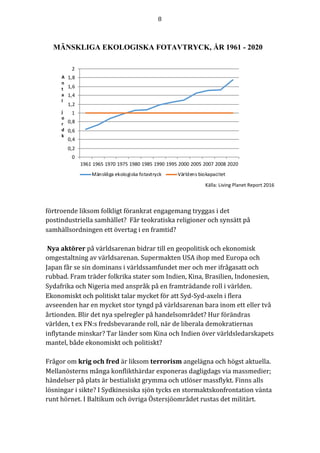 8	
	
	
0
0,2
0,4
0,6
0,8
1
1,2
1,4
1,6
1,8
2
1961 1965 1970 1975 1980 1985 1990 1995 2000 2005 2007 2008 2020
Mänskliga	ekologiska	fotavtryck Världens	biokapacitet
A
n
t
a
l
j
o
r
d
k
MÄNSKLIGA EKOLOGISKA FOTAVTRYCK, ÅR 1961 - 2020
Källa:	Living	Planet	Report	2016	
	
	
förtroende	liksom	folkligt	förankrat	engagemang	tryggas	i	det	
postindustriella	samhället?		Får	teokratiska	religioner	och	synsätt	på	
samhällsordningen	ett	övertag	i	en	framtid?	
	
	Nya	aktörer	på	världsarenan	bidrar	till	en	geopolitisk	och	ekonomisk	
omgestaltning	av	världsarenan.	Supermakten	USA	ihop	med	Europa	och	
Japan	får	se	sin	dominans	i	världssamfundet	mer	och	mer	ifrågasatt	och	
rubbad.	Fram	träder	folkrika	stater	som	Indien,	Kina,	Brasilien,	Indonesien,	
Sydafrika	och	Nigeria	med	anspråk	på	en	framträdande	roll	i	världen.	
Ekonomiskt	och	politiskt	talar	mycket	för	att	Syd-Syd-axeln	i	flera	
avseenden	har	en	mycket	stor	tyngd	på	världsarenan	bara	inom	ett	eller	två	
årtionden.	Blir	det	nya	spelregler	på	handelsområdet?	Hur	förändras	
världen,	t	ex	FN:s	fredsbevarande	roll,	när	de	liberala	demokratiernas	
inflytande	minskar?	Tar	länder	som	Kina	och	Indien	över	världsledarskapets	
mantel,	både	ekonomiskt	och	politiskt?	
	
Frågor	om	krig	och	fred	är	liksom	terrorism	angelägna	och	högst	aktuella.	
Mellanösterns	många	konflikthärdar	exponeras	dagligdags	via	massmedier;	
händelser	på	plats	är	bestialiskt	grymma	och	utlöser	massflykt.	Finns	alls	
lösningar	i	sikte?	I	Sydkinesiska	sjön	tycks	en	stormaktskonfrontation	vänta	
runt	hörnet.	I	Baltikum	och	övriga	Östersjöområdet	rustas	det	militärt.	
 