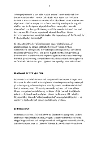 9	
	
	
Terrorgrupper	som	IS	och	Boko	Haram	liksom	Taliban-rörelsen	håller	
länder	och	människor	i	skräck.	Och	i	Paris,	Nice,	Berlin	och	Stockholm	
iscensätts	massavrättande	terroristattacker.	Nordkorea	tester	missiler	som	
sägs	kunna	bära	kärnvapen	och	utfärdar	samtidigt	varningar	för	krig.	Går	
världen	mot	än	fler	öppna,	väpnade	konflikter	exempelvis	i	svenskt	
närområde?	Har	Sverige	blivit	ett	nytt	mål	för	terroristaktioner?	Hur	skall	
internationell	fred	kunna	uppnås	och	väpnade	konflikter	liksom	
terrorverksamhet	om	nu	möjligt	strykas	från	dagordningen?		Är	FN:s	roll	för	
fred	och	säkerhet	överspelad?	
	
På	liknande	sätt	väcker	globaliseringen	frågor	om	framtiden.	Är	
globaliseringen	nu	gången	så	långt	att	den	nått	vägs	ände?	Kan	
världshandeln	verkligen	öka	mer	i	ett	läge	då	ekologiska	skäl	kan	tala	för	
minskade	fjärrtransporter?	Blir	global	migration	ett	naturligare	inslag	
framöver	eller	vinner	de	invandringsfientliga	krafterna	än	större	terräng?	
Hur	skall	piratkopiering	stoppas?	Har	de	s.k.	multinationella	företagen	och	
de	finansiella	aktörerna	i	tysto	tagit	över	den	egentliga	makten	i	världen?			
FRAMVÄXT	AV	NYA	VÄRLDEN	
	
Gränsöverskridande	kontakter	och	utbyten	mellan	nationer	är	ingen	unik	
företeelse	för	vår	samtid.	Mänsklighetens	historia	rymmer	många	exempel	
på	erövringskrig,	folkvandringar	och	fredlig	handel	som	korsat	och	ibland	
ändrat	nationsgränser.	Vikingatåg,	romerska	legioner	och	kosackhärar	
liksom	europeiska	handelsföretag	inriktade	på	fjärrhandel,	är	välkända	
gränsöverskridande	verksamheter	i	gången	tid.	På	andra	håll	i	världen	
förekom	tidigt	liknande	“utlandsverksamhet”	,	exempelvis	i	Ostasien		–		då	
vanligtvis	slavhandel	och	handel	med	sällsynta	kryddor.		
	
		
En	tillbakablick	
	
Under	renässansens	1500-	och	1600-	tal	väcktes	flera	europeiska	länders	
utåtriktade	nyfikenhet	på	fjärran,	avlägsna	länder	och	marknader;	bättre	
skeppsbyggnadskonst	och	navigationsteknik	möjliggjorde	resor	till	Amerika,	
Afrika	och	Indien,	även	till	Ostasien,	främst	Kina.	Drivkraften	var	att	finna	
 