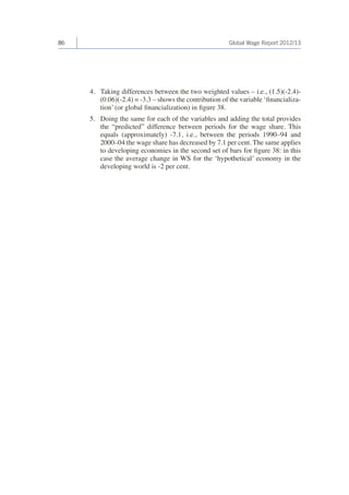 86 Global Wage Report 2012/13 
4. Taking differences between the two weighted values – i.e., (1.5)(-2.4)- 
(0.06)(-2.4) = -3.3 – shows the contribution of the variable ‘financializa-tion’ 
(or global financialization) in figure 38. 
5. Doing the same for each of the variables and adding the total provides 
the “predicted” difference between periods for the wage share. This 
equals (approximately) -7.1, i.e., between the periods 1990–94 and 
2000–04 the wage share has decreased by 7.1 per cent. The same applies 
to developing economies in the second set of bars for figure 38: in this 
case the average change in WS for the ‘hypothetical’ economy in the 
developing world is -2 per cent. 
 