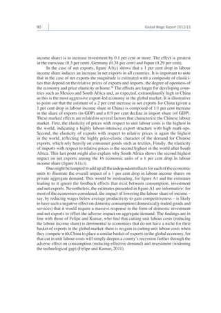 90 Global Wage Report 2012/13 
income share) is to increase investment by 0.1 per cent or more. The effect is greatest 
in the eurozone (0.3 per cent), Germany (0.38 per cent) and Japan (0.29 per cent). 
In the case of net exports, figure A1(c) shows that a 1 per cent drop in labour 
income share induces an increase in net exports in all countries. It is important to note 
that in the case of net exports the magnitude is estimated with a composite of elastici-ties 
that depend on the relative prices of exports and imports, the degree of openness of 
the economy and price elasticity at home.56 The effects are larger for developing coun-tries 
such as Mexico and South Africa and, as expected, extraordinarily high in China 
as this is the most aggressive export-led economy in the global market. It is illustrative 
to point out that the estimate of a 2 per cent increase in net exports for China (given a 
1 per cent drop in labour income share in China) is composed of 1.1 per cent increase 
in the share of exports (in GDP) and a 0.9 per cent decline in import share (of GDP). 
These marked effects are related to several factors that characterize the Chinese labour 
market. First, the elasticity of prices with respect to unit labour costs is the highest in 
the world, indicating a highly labour-intensive export structure with high mark-ups. 
Second, the elasticity of exports with respect to relative prices is again the highest 
in the world, reflecting the highly price-elastic character of the demand for Chinese 
exports, which rely heavily on consumer goods such as textiles. Finally, the elasticity 
of imports with respect to relative prices is the second highest in the world after South 
Africa. This last point might also explain why South Africa shows the second highest 
impact on net exports among the 16 economic units of a 1 per cent drop in labour 
income share (figure A1(c)). 
One might be tempted to add up all the independent effects for each of the economic 
units to illustrate the overall impact of a 1 per cent drop in labour income shares on 
private aggregate demand. This would be misleading, for figure A1 and the estimates 
leading to it ignore the feedback effects that exist between consumption, investment 
and net exports. Nevertheless, the estimates presented in figure A1 are informative: for 
most of the economies considered, the impact of lowering the labour share of income – 
say, by reducing wages below average productivity to gain competitiveness – is likely 
to have such a negative effect on domestic consumption (domestically traded goods and 
services) that it would require a massive response in the form of domestic investment 
and net exports to offset the adverse impact on aggregate demand. The findings are in 
line with those of Felipe and Kumar, who find that cutting unit labour costs (reducing 
the labour income share) is detrimental to economies that do not have a niche for their 
basket of exports in the global market: there is no gain in cutting unit labour costs when 
they compete with China to place a similar basket of exports in the global economy, for 
that cut in unit labour costs will simply deepen a county’s recession further through the 
adverse effect on consumption (reducing effective demand) and investment (widening 
the technological gap) (Felipe and Kumar, 2011). 
 