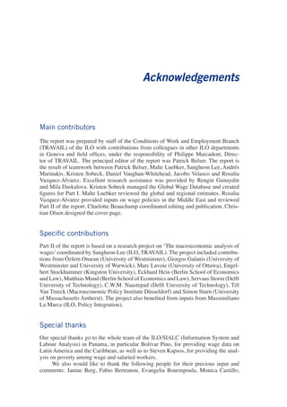 Acknowledgements 
Main contributors 
The report was prepared by staff of the Conditions of Work and Employment Branch (TRAVAIL) of the ILO with contributions from colleagues in other ILO departments in Geneva and field offices, under the responsibility of Philippe Marcadent, Director of TRAVAIL. The principal editor of the report was Patrick Belser. The report is the result of teamwork between Patrick Belser, Malte Luebker, Sangheon Lee, Andrés Marinakis, Kristen Sobeck, Daniel Vaughan-Whitehead, Jacobo Velasco and Rosalia Vazquez-Alvarez. Excellent research assistance was provided by Rengin Gunaydin and Mila Daskalova. Kristen Sobeck managed the Global Wage Database and created figures for Part I. Malte Luebker reviewed the global and regional estimates. Rosalia Vazquez-Alvarez provided inputs on wage policies in the Middle East and reviewed Part II of the report. Charlotte Beauchamp coordinated editing and publication. Christian Olsen designed the cover page. 
Specific contributions 
Part II of the report is based on a research project on ‘The macroeconomic analysis of wages’ coordinated by Sangheon Lee (ILO, TRAVAIL). The project included contributions from Özlem Onaran (University of Westminster), Giorgos Galanis (University of Westminster and University of Warwick), Marc Lavoie (University of Ottawa), Engelbert Stockhammer (Kingston University), Eckhard Hein (Berlin School of Economics and Law), Matthias Mund (Berlin School of Economics and Law), Servaas Storm (Delft University of Technology), C.W.M. Naastepad (Delft University of Technology), Till Van Treeck (Macroeconomic Policy Institute Düsseldorf) and Simon Sturn (University of Massachusetts Amherst). The project also benefited from inputs from Massimiliano La Marca (ILO, Policy Integration). 
Special thanks 
Our special thanks go to the whole team of the ILO/SIALC (Information System and Labour Analysis) in Panama, in particular Bolívar Pino, for providing wage data on Latin America and the Caribbean, as well as to Steven Kapsos, for providing the analysis on poverty among wage and salaried workers. 
We also would like to thank the following people for their precious input and comments: Janine Berg, Fabio Bertranou, Evangelia Bourmpoula, Monica Castillo,  