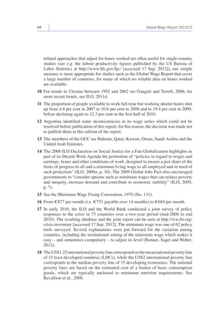 94 Global Wage Report 2012/13 
refined approaches that adjust for hours worked are often useful for single-country 
studies (see e.g. the labour productivity figures published by the US Bureau of 
Labor Statistics at http://www.bls.gov/lpc/ [accessed 17 Sep. 2012]), our simple 
measure is more appropriate for studies such as the Global Wage Report that cover 
a large number of countries, for many of which no reliable data on hours worked 
are available. 
10 For trends in Ukraine between 1992 and 2002 see Ganguli and Terrell, 2006; for 
more recent trends, see ILO, 2011d. 
11 The proportion of people available to work full-time but working shorter hours shot 
up from 4.4 per cent in 2007 to 10.6 per cent in 2008 and to 19.4 per cent in 2009, 
before declining again to 12.3 per cent in the first half of 2010. 
12 Argentina identified some inconsistencies in its wage series which could not be 
resolved before publication of this report; for this reason, the decision was made not 
to publish them in this edition of the report. 
13 The members of the GCC are Bahrain, Qatar, Kuwait, Oman, Saudi Arabia and the 
United Arab Emirates. 
14 The 2008 ILO Declaration on Social Justice for a Fair Globalization highlights as 
part of its Decent Work Agenda the promotion of “policies in regard to wages and 
earnings, hours and other conditions of work, designed to ensure a just share of the 
fruits of progress to all and a minimum living wage to all employed and in need of 
such protection” (ILO, 2008a, p. 10). The 2009 Global Jobs Pact also encouraged 
governments to “consider options such as minimum wages that can reduce poverty 
and inequity, increase demand and contribute to economic stability” (ILO, 2009, 
p. 7). 
15 See the Minimum Wage Fixing Convention, 1970 (No. 131). 
16 From €877 per month (i.e. €751 payable over 14 months) to €684 per month. 
17 In early 2010, the ILO and the World Bank conducted a joint survey of policy 
responses to the crisis in 77 countries over a two-year period (mid-2008 to end 
2010). The resulting database and the joint report can be seen at http://ww.ilo.org/ 
crisis-inventory [accessed 17 Sep. 2012]. The minimum wage was one of 62 policy 
tools surveyed. Several explanations were put forward for the variation among 
countries, including the institutional setting of the minimum wage which makes it 
easy – and sometimes compulsory – to adjust its level (Bonnet, Saget and Weber, 
2012). 
18 The US$1.25 international poverty line corresponds to the mean national poverty line 
of 15 least developed countries (LDCs), while the US$2 international poverty line 
corresponds to the median poverty line of 75 developing economies. The national 
poverty lines are based on the estimated cost of a basket of basic consumption 
goods, which are typically anchored to minimum nutrition requirements. See 
Ravallion et al., 2008. 
 