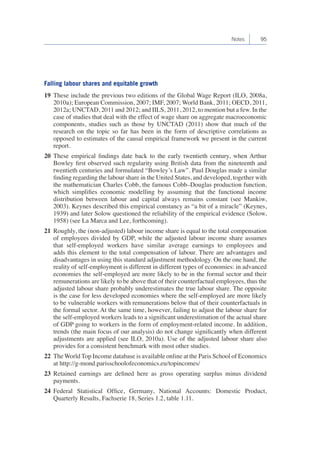 Notes 95 
Falling labour shares and equitable growth 
19 These include the previous two editions of the Global Wage Report (ILO, 2008a, 
2010a); European Commission, 2007; IMF, 2007; World Bank, 2011; OECD, 2011, 
2012a; UNCTAD, 2011 and 2012; and IILS, 2011, 2012, to mention but a few. In the 
case of studies that deal with the effect of wage share on aggregate macroeconomic 
components, studies such as those by UNCTAD (2011) show that much of the 
research on the topic so far has been in the form of descriptive correlations as 
opposed to estimates of the causal empirical framework we present in the current 
report. 
20 These empirical findings date back to the early twentieth century, when Arthur 
Bowley first observed such regularity using British data from the nineteenth and 
twentieth centuries and formulated “Bowley’s Law”. Paul Douglas made a similar 
finding regarding the labour share in the United States, and developed, together with 
the mathematician Charles Cobb, the famous Cobb–Douglas production function, 
which simplifies economic modelling by assuming that the functional income 
distribution between labour and capital always remains constant (see Mankiw, 
2003). Keynes described this empirical constancy as “a bit of a miracle” (Keynes, 
1939) and later Solow questioned the reliability of the empirical evidence (Solow, 
1958) (see La Marca and Lee, forthcoming). 
21 Roughly, the (non-adjusted) labour income share is equal to the total compensation 
of employees divided by GDP, while the adjusted labour income share assumes 
that self-employed workers have similar average earnings to employees and 
adds this element to the total compensation of labour. There are advantages and 
disadvantages in using this standard adjustment methodology. On the one hand, the 
reality of self-employment is different in different types of economies: in advanced 
economies the self-employed are more likely to be in the formal sector and their 
remunerations are likely to be above that of their counterfactual employees, thus the 
adjusted labour share probably underestimates the true labour share. The opposite 
is the case for less developed economies where the self-employed are more likely 
to be vulnerable workers with remunerations below that of their counterfactuals in 
the formal sector. At the same time, however, failing to adjust the labour share for 
the self-employed workers leads to a significant underestimation of the actual share 
of GDP going to workers in the form of employment-related income. In addition, 
trends (the main focus of our analysis) do not change significantly when different 
adjustments are applied (see ILO, 2010a). Use of the adjusted labour share also 
provides for a consistent benchmark with most other studies. 
22 The World Top Income database is available online at the Paris School of Economics 
at http://g-mond.parisschoolofeconomics.eu/topincomes/ 
23 Retained earnings are defined here as gross operating surplus minus dividend 
payments. 
24 Federal Statistical Office, Germany, National Accounts: Domestic Product, 
Quarterly Results, Fachserie 18, Series 1.2, table 1.11. 
 