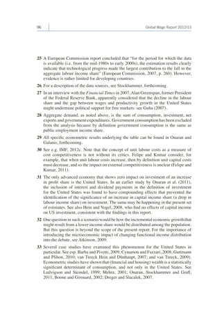 96 Global Wage Report 2012/13 
25 A European Commission report concluded that “for the period for which the data 
is available (i.e. from the mid-1980s to early 2000s), the estimation results clearly 
indicate that technological progress made the largest contribution to the fall in the 
aggregate labour income share” (European Commission, 2007, p. 260). However, 
evidence is rather limited for developing countries. 
26 For a description of the data sources, see Stockhammer, forthcoming. 
27 In an interview with the Financial Times in 2007, Alan Greenspan, former President 
of the Federal Reserve Bank, apparently considered that the decline in the labour 
share and the gap between wages and productivity growth in the United States 
might undermine political support for free markets: see Guha (2007). 
28 Aggregate demand, as noted above, is the sum of consumption, investment, net 
exports and government expenditures. Government consumption has been excluded 
from the analysis because by definition government consumption is the same as 
public employment income share. 
29 All specific econometric results underlying the table can be found in Onaran and 
Galanis, forthcoming. 
30 See e.g. IMF, 2012c. Note that the concept of unit labour costs as a measure of 
cost competitiveness is not without its critics. Felipe and Kumar consider, for 
example, that when unit labour costs increase, then by definition unit capital costs 
must decrease, and so the impact on external competitiveness is unclear (Felipe and 
Kumar, 2011). 
31 The only advanced economy that shows zero impact on investment of an increase 
in profit share is the United States. In an earlier study by Onaran et al. (2011), 
the inclusion of interest and dividend payments in the definition of investment 
for the United States was found to have compounding effects that prevented the 
identification of the significance of an increase in capital income share (a drop in 
labour income share) on investment. The same may be happening in the present set 
of estimates. See also Hein and Vogel, 2008, who find no effects of capital income 
on US investment, consistent with the findings in this report. 
32 One question in such a scenario would be how the incremental economic growth that 
might result from a lower income share would be distributed among the population. 
But this question is beyond the scope of the present report. For the importance of 
introducing the microeconomic impact of changing functional income distribution 
into the debate, see Atkinson, 2009. 
33 Several case studies have examined this phenomenon for the United States in 
particular. See esp. Barba and Pivetti, 2009; Cynamon and Fazzari, 2008; Guttmann 
and Plihon, 2010; van Treeck Hein and Dünhaupt, 2007; and van Treeck, 2009). 
Econometric studies have shown that (financial and housing) wealth is a statistically 
significant determinant of consumption, and not only in the United States. See 
Ludvigson and Steindel, 1999; Mehra, 2001; Onaran, Stockhammer and Grafl, 
2011; Boone and Girouard, 2002; Dreger and Slacalek, 2007. 
 