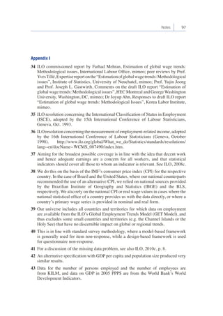 Notes 97 
Appendix I 
34 ILO commissioned report by Farhad Mehran, Estimation of global wage trends: 
Methodological issues, International Labour Office, mimeo; peer reviews by Prof. 
Yves Tillé, Expertise report on the “Estimation of global wage trends: Methodological 
issues”, Institute of Statistics, University of Neuchatel, mimeo; Prof. Yujin Jeong 
and Prof. Joseph L. Gastwirth, Comments on the draft ILO report “Estimation of 
global wage trends: Methodological issues”, HEC Montreal and George Washington 
University, Washington, DC, mimeo; Dr Joyup Ahn, Responses to draft ILO report 
“Estimation of global wage trends: Methodological Issues”, Korea Labor Institute, 
mimeo. 
35 ILO resolution concerning the International Classification of Status in Employment 
(ISCE), adopted by the 15th International Conference of Labour Statisticians, 
Geneva, Oct. 1993. 
36 ILO resolution concerning the measurement of employment-related income, adopted 
by the 16th International Conference of Labour Statisticians (Geneva, October 
1998). http://www.ilo.org/global/What_we_do/Statistics/standards/resolutions/ 
lang--en/docName--WCMS_087490/index.htm. 
37 Aiming for the broadest possible coverage is in line with the idea that decent work 
and hence adequate earnings are a concern for all workers, and that statistical 
indicators should cover all those to whom an indicator is relevant. See ILO, 2008c. 
38 We do this on the basis of the IMF’s consumer price index (CPI) for the respective 
country. In the case of Brazil and the United States, where our national counterparts 
recommended the use of an alternative CPI, we relied on national sources provided 
by the Brazilian Institute of Geography and Statistics (IBGE) and the BLS, 
respectively. We also rely on the national CPI or real wage values in cases where the 
national statistical office of a country provides us with the data directly, or where a 
country’s primary wage series is provided in nominal and real form. 
39 Our universe includes all countries and territories for which data on employment 
are available from the ILO’s Global Employment Trends Model (GET Model), and 
thus excludes some small countries and territories (e.g. the Channel Islands or the 
Holy See) that have no discernible impact on global or regional trends. 
40 This is in line with standard survey methodology, where a model-based framework 
is generally used for item non-response, while a design-based framework is used 
for questionnaire non-response. 
41 For a discussion of the missing data problem, see also ILO, 2010c, p. 8. 
42 An alternative specification with GDP per capita and population size produced very 
similar results. 
43 Data for the number of persons employed and the number of employees are 
from KILM, and data on GDP in 2005 PPP$ are from the World Bank’s World 
Development Indicators. 
 