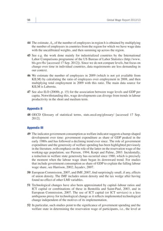 98 Global Wage Report 2012/13 
44 The estimate, n̂h, of the number of employees in region h is obtained by multiplying 
the number of employees in countries from the region for which we have wage data 
with the uncalibrated weights, and then summing up across the region. 
45 See e.g. the work done mainly for industrialized countries by the International 
Labor Comparisons programme of the US Bureau of Labor Statistics (http://www. 
bls.gov/fls/ [accessed 17 Sep. 2012]). Since we do not compare levels, but focus on 
change over time in individual countries, data requirements are less demanding in 
our context. 
46 We estimate the number of employees in 2009 (which is not yet available from 
KILM) by calculating the ratio of employees over employment in 2008, and then 
multiplying total employment in 2009 with this ratio. The main data source for 
KILM is Laborsta. 
47 See also ILO (2008b, p. 15) for the association between wage levels and GDP per 
capita. Notwithstanding this, wage developments can diverge from trends in labour 
productivity in the short and medium term. 
Appendix II 
48 OECD Glossary of statistical terms, stats.oecd.org/glossary/ [accessed 17 Sep. 
2012]. 
Appendix III 
49 The indicator government consumption as welfare indicator suggests a hump-shaped 
development over time: government expenditure as share of GDP peaked in the 
early 1980s and has followed a declining trend ever since. The role of government 
expenditure and the generosity of welfare spending has been highlighted previously 
in the literature, with emphasis on the role of the latter on the reservation wage of the 
working-age population; see Pierson, 1994; Korpi and Palme, 2003. Incidentally, 
a reduction in welfare state generosity has occurred since 1980, which is precisely 
the moment when the labour wage share began its downward trend. For studies 
that include government consumption as share of GDP to explain the falling labour 
wage share, see Harrison, 2002; Jayadev, 2007. 
50 European Commission, 2007, and IMF, 2007, find surprisingly small, if any, effects 
of union density. The IMF includes union density and the tax wedge after having 
found no effect of other LMI variables. 
51 Technological changes have also been approximated by capital–labour ratios and 
ICT capital or combinations of these in Bentolila and Saint-Paul, 2003, and in 
European Commission, 2007. The use of ICT capital (or ICT services) is a less 
ambiguous proxy for technological change as it reflects implemented technological 
change independent of the motives of its implementation. 
52 In particular, such studies point to the significance of government spending and the 
welfare state in determining the reservation wage of participants, i.e., the level at 
 