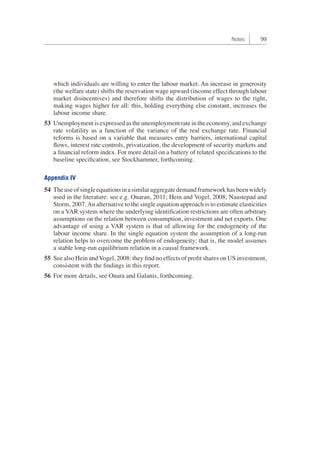 Notes 99 
which individuals are willing to enter the labour market. An increase in generosity 
(the welfare state) shifts the reservation wage upward (income effect through labour 
market disincentives) and therefore shifts the distribution of wages to the right, 
making wages higher for all: this, holding everything else constant, increases the 
labour income share. 
53 Unemployment is expressed as the unemployment rate in the economy, and exchange 
rate volatility as a function of the variance of the real exchange rate. Financial 
reforms is based on a variable that measures entry barriers, international capital 
flows, interest rate controls, privatization, the development of security markets and 
a financial reform index. For more detail on a battery of related specifications to the 
baseline specification, see Stockhammer, forthcoming. 
Appendix IV 
54 The use of single equations in a similar aggregate demand framework has been widely 
used in the literature: see e.g. Onaran, 2011; Hein and Vogel, 2008; Naastepad and 
Storm, 2007. An alternative to the single equation approach is to estimate elasticities 
on a VAR system where the underlying identification restrictions are often arbitrary 
assumptions on the relation between consumption, investment and net exports. One 
advantage of using a VAR system is that of allowing for the endogeneity of the 
labour income share. In the single equation system the assumption of a long-run 
relation helps to overcome the problem of endogeneity; that is, the model assumes 
a stable long-run equilibrium relation in a causal framework. 
55 See also Hein and Vogel, 2008: they find no effects of profit shares on US investment, 
consistent with the findings in this report. 
56 For more details, see Onara and Galanis, forthcoming. 
 