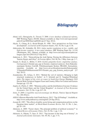 Bibliography 
Abiad, A.G.; Detragiache, E.; Tressel, T. 2008. A new database of financial reforms, IMF Working Papers, 08/266. Dataset available at: http://www.imf.org/external/ pubs/ft/wp/2008/Data/wp08266.zip [17 Sep. 2012]. 
Akyüz, Y.; Chang, H.-J.; Kozul-Wright, R. 1998. “New perspectives on East Asian development”, in Journal of Development Studies, Vol. 34, No. 6, pp. 4–36. 
Aleksynska, M.; Schindler, M. 2011. Labor market regulations in low-, middle- and high-income countries: A new panel database, IMF Working Paper No. 11/154 (Washington, DC). Dataset available at: http://www.imf.org/external/pubs/cat/ longres.aspx?sk=25015.0 [27 Sep 2011]. 
Anderson, L. 2011. “Demystifying the Arab Spring: Parsing the differences between Tunisia, Egypt, and Libya”, in Foreign Affairs, Vol. 90, No. 3 May–June, pp. 2–7. 
Anspal, S.; Kraut, L.; Rõõm, T. 2010. Sooline palgalohe Eestis: empiiriline analuus. Uuringuraport (Gender pay gap in Estonia: empirical analysis). Eesti Rakendusuuringute Keskus CentAR, Poliitikauuringute Keskus PRAXIS, Sotsiaalministeerium. Available at: http://www.sm.ee/fileadmin/meedia/Dokumendid/ V2ljaanded/Publikatsioonid/2011/Gender_pay_gap_Estonia_analysis.pdf [17 Sep. 2012]. 
Arandarenko, M.; Avlijas, S. 2011. “Behind the veil of statistics: Bringing to light structural weaknesses in Serbia”, in V. Schmidt and D. Vaughan-Whitehead (eds): The impact of the crisis on wages in South-East Europe (Budapest: ILO Decent Work Technical Support Team and Country Office for Central and Eastern Europe) pp. 123–58. 
Argitis, G.; Pitelis, C. 2001. “Monetary policy and the distribution of income: Evidence for the United States and the United Kingdom”, in Journal of Post Keynesian Economics, Vol. 23, No. 4, pp. 617–38. 
Artus, P. 2009. L’équilibre macroéconomique du Monde, Natixis Special Report No. 286 (Paris). 
ASDA’A Burson-Marsteller Arab Youth Survey. 2012. “Top 10 Findings”. Available at: http://www.arabyouthsurvey.com/english/ [24 Sep 2012]. 
Assaad, R. 1997. “The effects of public sector hiring and compensation policies on the Egyptian labor market”, in World Bank Economic Review, Vol. 11. No. 1, Jan., pp. 85–118. 
Atkinson, A. 2009. “Factor shares: The principal problem of political economy?” in Oxford Review of Economic Policy, Vol. 25, No. 1, pp. 3–16. 
Atkinson, A.; Piketty, T.; Saez, E. 2011. “Top incomes in the long run of history”, in Journal of Economic Literature, Vol. 49, No. 1, pp. 3–71.  