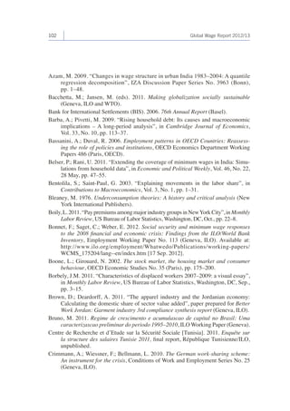 102 Global Wage Report 2012/13 
Azam, M. 2009. “Changes in wage structure in urban India 1983–2004: A quantile 
regression decomposition”, IZA Discussion Paper Series No. 3963 (Bonn), 
pp. 1–48. 
Bacchetta, M.; Jansen, M. (eds). 2011. Making globalization socially sustainable 
(Geneva, ILO and WTO). 
Bank for International Settlements (BIS). 2006. 76th Annual Report (Basel). 
Barba, A.; Pivetti, M. 2009. “Rising household debt: Its causes and macroeconomic 
implications – A long-period analysis”, in Cambridge Journal of Economics, 
Vol. 33, No. 10, pp. 113–37. 
Bassanini, A.; Duval, R. 2006. Employment patterns in OECD Countries: Reassess-ing 
the role of policies and institutions, OECD Economics Department Working 
Papers 486 (Paris, OECD). 
Belser, P.; Rani, U. 2011. “Extending the coverage of minimum wages in India: Simu-lations 
from household data”, in Economic and Political Weekly, Vol. 46, No. 22, 
28 May, pp. 47–55. 
Bentolila, S.; Saint-Paul, G. 2003. “Explaining movements in the labor share”, in 
Contributions to Macroeconomics, Vol. 3, No. 1, pp. 1–31. 
Bleaney, M. 1976. Underconsumption theories: A history and critical analysis (New 
York International Publishers). 
Boily, L. 2011. “Pay premiums among major industry groups in New York City”, in Monthly 
Labor Review, US Bureau of Labor Statistics, Washington, DC, Oct., pp. 22–8. 
Bonnet, F.; Saget, C.; Weber, E. 2012. Social security and minimum wage responses 
to the 2008 financial and economic crisis: Findings from the ILO/World Bank 
Inventory, Employment Working Paper No. 113 (Geneva, ILO). Available at: 
http://www.ilo.org/employment/Whatwedo/Publications/working-papers/ 
WCMS_175204/lang--en/index.htm [17 Sep. 2012]. 
Boone, L.; Girouard, N. 2002. The stock market, the housing market and consumer 
behaviour, OECD Economic Studies No. 35 (Paris), pp. 175–200. 
Borbely, J.M. 2011. “Characteristics of displaced workers 2007–2009: a visual essay”, 
in Monthly Labor Review, US Bureau of Labor Statistics, Washington, DC, Sep., 
pp. 3–15. 
Brown, D.; Deardorff, A. 2011. “The apparel industry and the Jordanian economy: 
Calculating the domestic share of sector value added”, paper prepared for Better 
Work Jordan: Garment industry 3rd compliance synthesis report (Geneva, ILO). 
Bruno, M. 2011. Regime de crescimento e acumulascao de capital no Brasil: Uma 
caracterizascao preliminar do periodo 1995–2010, ILO Working Paper (Geneva). 
Centre de Recherche et d’Etude sur la Sécurité Sociale [Tunisia]. 2011. Enquête sur 
la structure des salaires Tunisie 2011, final report, République Tunisienne/ILO, 
unpublished. 
Crimmann, A.; Wiessner, F.; Bellmann, L. 2010. The German work-sharing scheme: 
An instrument for the crisis, Conditions of Work and Employment Series No. 25 
(Geneva, ILO). 
 