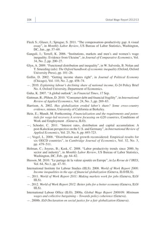 104 Global Wage Report 2012/13 
Fleck S.; Glaser, J.; Sprague, S. 2011. “The compensation–productivity gap: A visual 
essay”, in Monthly Labor Review, US Bureau of Labor Statistics, Washington, 
DC, Jan., pp. 57–69. 
Ganguli, I.; Terrell, K. 2006. “Institutions, markets and men’s and women’s wage 
inequality: Evidence from Ukraine”, in Journal of Comparative Economics, Vol. 
34, No. 2, pp. 200–27. 
Glyn, A. 2009. “Functional distribution and inequality”, in W. Salverda, B. Nolan and 
T. Smeeding (eds): The Oxford handbook of economic inequality (Oxford, Oxford 
University Press), pp. 101–26. 
Gollin, D. 2002. “Getting income shares right”, in Journal of Political Economy 
(Chicago), Vol. 110, No. 2, pp. 458–74. 
—. 2010. Explaining labour’s declining share of national income, G-24 Policy Brief 
No. 4, Oxford University, Department of Economics. 
Guha, K. 2007. “A global outlook”, in Financial Times, 17 Sep. 
Guttman, R.; Plihon, D. 2010. “Consumer debt and financial fragility”, in International 
Review of Applied Economics, Vol. 24, No. 3, pp. 269–83. 
Harrison, A. 2002. Has globalization eroded labor’s share? Some cross-country 
evidence, mimeo, University of California at Berkeley. 
Hein, E.; Mundt, M. Forthcoming. Financialization and the requirements and poten-tials 
for wage-led recovery:A review focussing on G20 countries, Conditions of 
Work and Employment . (Geneva, ILO). 
—; Schoder, C. 2011. “Interest rates, distribution and capital accumulation: A 
post-Kaleckian perspective on the U.S. and Germany”, in International Review of 
Applied Economics, Vol. 25, No. 6, pp. 693-723. 
—; Vogel, L. 2008. “Distribution and growth reconsidered: Empirical results for 
six OECD countries”, in Cambridge Journal of Economics, Vol. 32, No. 3, 
pp. 479–511. 
Holman, C.; Joyeux, B.; Kask, C. 2008. “Labor productivity trends since 2000, by 
sector and industry”, in Monthly Labor Review, US Bureau of Labor Statistics, 
Washington, DC, Feb., pp. 64–82. 
Husson, M. 2010. “Le partage de la valeur ajoutée en Europe”, in La Revue de l’IRES, 
Vol. 64, No.1, pp. 47–91. 
International Institute for Labour Studies (IILS). 2008. World of Work Report 2008: 
Income inequalities in the age of financial globalization (Geneva, ILO/IILS). 
—. 2011. World of Work Report 2011: Making markets work for jobs (Geneva, ILO/ 
IILS). 
—. 2012. World of Work Report 2012: Better jobs for a better economy (Geneva, ILO/ 
IILS). 
International Labour Office (ILO). 2008a. Global Wage Report 2008/09: Minimum 
wages and collective bargaining – Towards policy coherence (Geneva). 
—. 2008b. ILO Declaration on social justice for a fair globalization (Geneva). 
 