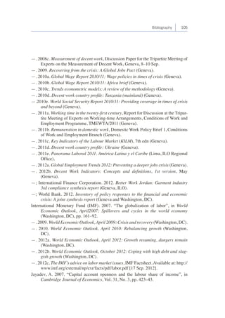 Bibliography 105 
—. 2008c. Measurement of decent work, Discussion Paper for the Tripartite Meeting of 
Experts on the Measurement of Decent Work, Geneva, 8–10 Sep. 
—. 2009. Recovering from the crisis: A Global Jobs Pact (Geneva). 
—. 2010a. Global Wage Report 2010/11: Wage policies in times of crisis (Geneva). 
—. 2010b. Global Wage Report 2010/11: Africa brief (Geneva). 
—. 2010c. Trends econometric models: A review of the methodology (Geneva). 
—. 2010d. Decent work country profile: Tanzania (mainland) (Geneva). 
—.2010e. World Social Security Report 2010/11: Providing coverage in times of crisis 
and beyond (Geneva). 
—. 2011a. Working time in the twenty-first century, Report for Discussion at the Tripar-tite 
Meeting of Experts on Working-time Arrangements, Conditions of Work and 
Employment Programme, TMEWTA/2011 (Geneva). 
—. 2011b. Remuneration in domestic work, Domestic Work Policy Brief 1, Conditions 
of Work and Employment Branch (Geneva). 
—. 2011c. Key Indicators of the Labour Market (KILM), 7th edn (Geneva). 
—. 2011d. Decent work country profile: Ukraine (Geneva). 
—. 2011e. Panorama Laboral 2011. América Latina y el Caribe (Lima, ILO Regional 
Office). 
—. 2012a. Global Employment Trends 2012: Preventing a deeper jobs crisis (Geneva). 
—. 2012b. Decent Work Indicators: Concepts and definitions, 1st version, May 
(Geneva). 
—; International Finance Corporation. 2012. Better Work Jordan: Garment industry 
3rd compliance synthesis report (Geneva, ILO). 
—; World Bank. 2012. Inventory of policy responses to the financial and economic 
crisis: A joint synthesis report (Geneva and Washington, DC). 
International Monetary Fund (IMF). 2007. “The globalization of labor”, in World 
Economic Outlook, April2007: Spillovers and cycles in the world economy 
(Washington, DC), pp. 161–92. 
—. 2009. World Economic Outlook, April 2009: Crisis and recovery (Washington, DC). 
—. 2010. World Economic Outlook, April 2010: Rebalancing growth (Washington, 
DC). 
—. 2012a. World Economic Outlook, April 2012: Growth resuming, dangers remain 
(Washington, DC). 
—. 2012b. World Economic Outlook, October 2012: Coping with high debt and slug-gish 
growth (Washington, DC). 
—. 2012c. The IMF’s advice on labor market issues, IMF Factsheet. Available at: http:// 
www.imf.org/external/np/exr/facts/pdf/labor.pdf [17 Sep. 2012]. 
Jayadev, A. 2007. “Capital account openness and the labour share of income”, in 
Cambridge Journal of Economics, Vol. 31, No. 3, pp. 423–43. 
 