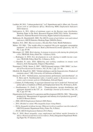 Bibliography 107 
Luebker, M. 2011. “Labour productivity”, in T. Sparreboom and A. Albee, eds: Towards 
decent work in sub-Saharan Africa: Monitoring MDG Employment Indicators 
(ILO, Geneva). 
Lukiyanova, A. 2011. Effects of minimum wages on the Russian wage distribution, 
Working Paper in the Basic Research Program 09/EC/2011 Series: Economics 
(Moscow, National Research University, Higher School of Economics). 
McKenzie, R.; Brackfield,D. 2008. The OECD system of unit labour costs and related 
indicators, OECD Statistics Working Paper 2008/04 (Paris). 
Mankiw, N.G. 2003. Macroeconomics, 5th edn (New York, Worth Publishers). 
Mehra, Y.P. 2001. “The wealth effect in empirical life-cycle aggregate consumption 
equations”, in Federal Reserve Bank of Richmond Economic Quarterly, Vol. 87, 
No. 2, pp. 45–68. 
Messenger, J.C. 2009. Work sharing: A strategy to preserve jobs during the global jobs 
crisis, TRAVAIL Policy Brief No. 1 (Geneva, ILO). 
—; Rodriguez, S. 2010. New developments in work sharing in middle-income coun-tries, 
TRAVAIL Policy Brief No. 2 (Geneva, ILO). 
—; Ghosheh, N. (eds). 2010. Offshoring and working conditions in remote work 
(Geneva, ILO; Basingstoke, Palgrave Macmillan). 
Naastepad, C.W.M.; Storm, S. 2007. “OECD demand regimes (1960–2000)”, in Jour-nal 
of Post Keynesian Economics, Vol. 29, No. 2, pp. 211–46. 
Obstfeld, M.; Rogoff, K. 2009. “Global imbalances and the financial crisis: Products of 
common causes”, MS, University of California at Berkeley. 
Onaran, Ö. 2011. “Globalisation, macroeconomic performance and distribution”, in 
E. Hein and E. Stockhammer (eds), A modern guide to Keynesian macroeco-nomics 
and economic policies (Cheltenham, Edward Elgar). 
—; Galanis, G. Forthcoming. Is aggregate demand wage-led or profit-led? National and 
global effects, Conditions of Work and Employment Series No. 40 (Geneva, ILO). 
—; Stockhammer, E.; Grafl, L. 2011. “Financialization, income distribution, and 
aggregate demand in the US”, in Cambridge Journal of Economics, Vol. 35, 
No. 4, pp. 637–66. 
Organisation for Economic Co-operation and Development (OECD). 2001. “Measuring 
productivity: Measurement of aggregate and industry-level productivity growth”, 
in OECD Manual (Paris). 
—. 2008. OECD Employment Outlook 2008 (Paris). 
—. 2011. Divided we stand: Why inequality keeps rising (Paris). 
—. 2012a. Inequality in labour income: What are its drivers and how can it be reduced?, 
OECD Economic Department Policy Notes No. 8 (Paris). 
—. 2012b. OECD Employment Outlook 2012 (Paris). 
Oya, C. 2010. Rural inequality, wage employment and labour market formation in 
Africa: Historical and micro-level evidence, Policy Integration Department Work-ing 
Paper No. 97 (Geneva, ILO). 
 