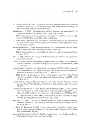 Bibliography 109 
—; Vazquez-Alvarez, R. 2010. The effects of short lived immigration policies (contracts) 
on human capital stocks (and productivity) (Dubai, UAE, Economic Policy and 
Research Center, Dubai Economic Council). 
Stockhammer, E. 2004. “Financialisation and the slowdown of accumulation”, in 
Cambridge Journal of Economics, Vol. 28, No. 5, pp. 719–41. 
—. 2009. Determinants of functional income distribution in OECD countries, IMK 
Studies 05-2009 (Düsseldorf, Hans Böckler Stiftung). 
—. Forthcoming. Why have wage shares fallen? A panel analysis of the determinants 
of functional income distribution, Conditions of Work and Employment Series 
No. 35. (Geneva, ILO). 
Syrian Arab Republic, Central Bureau of Statistics. 2011a. Labour Force Survey. Avail-able 
at: http://www.cbssyr.org/index-EN.htm [24 Sept 2012]. 
—. 2011b. Statistical Abstract. Available at: http://www.cbssyr.org/index-EN.htm 
[24 Sept 2012]. 
Tillé, Y. 2001. Théorie des sondages: Echantillonage et estimation en populations 
finies (Paris, Dunod). 
United Nations Industrial Development Organization (UNIDO). 2006. Industrial 
Statistics Database. Available at: http://dx.doi.org/10.5257/unido/indstat3/2006 
[15 Feb 2011]. 
United Nations Conference on Trade and Development (UNCTAD). 2011. Trade and 
Development Report 2011 (Geneva and New York, United Nations). Available at: 
http://unctad.org/en/docs/tdr2011_en.pdf [17 Sep. 2012]. 
—. 2012. Trade and Development Report, 2012 (Geneva and New York, United 
Nations). Available at: http://unctad.org/en/PublicationsLibrary/tdr2012_en.pdf 
[24 Sep. 2012]. 
United Nations Statistics Division. Various years. UN National Accounts Official 
Country Data, UNData Explorer. Available at: http://data.un.org/Explorer.aspx- 
?d=SNA 
United States Department of Labor, Bureau of Labor Statistics (BLS). 2011. “Interna-tional 
comparisons of hourly compensation costs in manufacturing, 2010”, news 
release. Available at: http://www.bls.gov/news.release/pdf/ichcc.pdf [17 Sep. 2012]. 
—. 2012. “The recession of 2007–2009”, in Spotlight on Statistics. Available at: http:// 
www.bls.gov/spotlight/2012/recession/ [17 Sep. 2012]. 
Van Treeck, T. 2009. “The political economy debate on ‘financialisation’: A macro-economic 
perspective”, in Review of International Political Economy, Vol. 16, 
No. 5, pp. 907–44. 
—; Hein, E.; Dunhaupt, P. 2007. Finanzsystem und wirtschaftliche Entwicklung: 
Neuere Tendezen in den USA und in Deutschland, IMK Studies 5/2007 (Düssel-dorf: 
Hans Böckler Stiftung). 
Vaughan-Whitehead, D. (ed.). 2011. Work inequalities in the crisis: Evidence in Europe 
(Cheltenham, Edward Elgar, and Geneva, ILO). 
 
