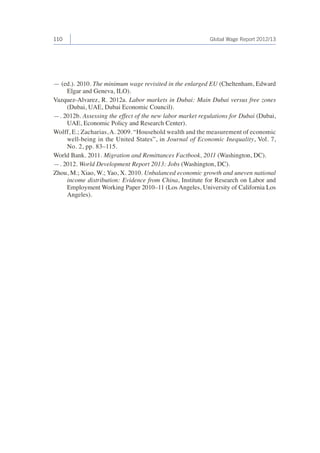 110 Global Wage Report 2012/13 
— (ed.). 2010. The minimum wage revisited in the enlarged EU (Cheltenham, Edward 
Elgar and Geneva, ILO). 
Vazquez-Alvarez, R. 2012a. Labor markets in Dubai: Main Dubai versus free zones 
(Dubai, UAE, Dubai Economic Council). 
—. 2012b. Assessing the effect of the new labor market regulations for Dubai (Dubai, 
UAE, Economic Policy and Research Center). 
Wolff, E.; Zacharias, A. 2009. “Household wealth and the measurement of economic 
well-being in the United States”, in Journal of Economic Inequality, Vol. 7, 
No. 2, pp. 83–115. 
World Bank. 2011. Migration and Remittances Factbook, 2011 (Washington, DC). 
—. 2012. World Development Report 2013: Jobs (Washington, DC). 
Zhou, M.; Xiao, W.; Yao, X. 2010. Unbalanced economic growth and uneven national 
income distribution: Evidence from China, Institute for Research on Labor and 
Employment Working Paper 2010–11 (Los Angeles, University of California Los 
Angeles). 
