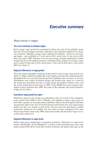 Executive summary 
Major trends in wages 
The crisis continues to dampen wages 
Real average wage growth has remained far below pre-crisis levels globally, going into the red in developed economies, although it has remained significant in emerging economies. Monthly average wages adjusted for inflation – known as real average wages – grew globally by 1.2 per cent in 2011, down from 2.1 per cent in 2010 and 3 per cent in 2007. Because of its size and strong economic performance, China weighs heavily in this global calculation. Omitting China, global real average wages grew at only 0.2 per cent in 2011, down from 1.3 per cent in 2010 and 2.3 per cent in 2007 (see figure 3). 
Regional differences in wage growth 
There are major geographic variations in the trends in real average wage growth (see figure 7). Wages suffered a double dip in developed economies but remained positive throughout the crisis in Latin America and the Caribbean, and even more so in Asia. Fluctuations were widest in Eastern Europe and Central Asia, partly as a result of the strong post-transition recovery in wages before the global economic crisis, and the severe contraction in real wages in 2009. In the Middle East, real average wages appear to have declined since 2008, but some of the estimates still remain tentative, as they are for Africa. 
Cumulative wage growth by region 
Differences between the regions are particularly stark if we look at the cumulative wage growth from 2000 to 2011. Globally, real monthly average wages grew by just under a quarter, in Asia they almost doubled, while in the developed world they increased by about 5 per cent. In Eastern Europe and Central Asia real wages nearly tripled, but this was mostly as part of the recovery from the transition to market economies. In Russia, for example, the real value of wages collapsed to less than 40 per cent of their value in the 1990s and it took another decade before wages recovered to their initial level. 
Regional differences in wage levels 
While wages grew significantly in emerging economies, differences in wage levels remain considerable. In the Philippines, a worker in the manufacturing sector took home around US$1.40 for each hour worked. In Brazil, the hourly direct pay in the  