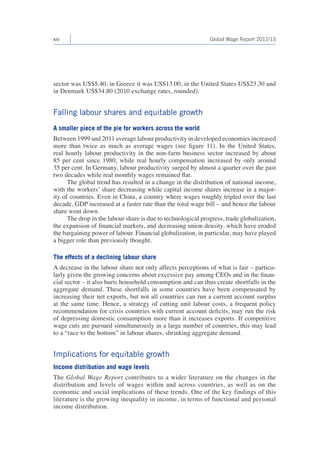 xiv Global Wage Report 2012/13 
sector was US$5.40, in Greece it was US$13.00, in the United States US$23.30 and 
in Denmark US$34.80 (2010 exchange rates, rounded). 
Falling labour shares and equitable growth 
A smaller piece of the pie for workers across the world 
Between 1999 and 2011 average labour productivity in developed economies increased 
more than twice as much as average wages (see figure 11). In the United States, 
real hourly labour productivity in the non-farm business sector increased by about 
85 per cent since 1980, while real hourly compensation increased by only around 
35 per cent. In Germany, labour productivity surged by almost a quarter over the past 
two decades while real monthly wages remained flat. 
The global trend has resulted in a change in the distribution of national income, 
with the workers’ share decreasing while capital income shares increase in a major-ity 
of countries. Even in China, a country where wages roughly tripled over the last 
decade, GDP increased at a faster rate than the total wage bill – and hence the labour 
share went down. 
The drop in the labour share is due to technological progress, trade globalization, 
the expansion of financial markets, and decreasing union density, which have eroded 
the bargaining power of labour. Financial globalization, in particular, may have played 
a bigger role than previously thought. 
The effects of a declining labour share 
A decrease in the labour share not only affects perceptions of what is fair – particu-larly 
given the growing concerns about excessive pay among CEOs and in the finan-cial 
sector – it also hurts household consumption and can thus create shortfalls in the 
aggregate demand. These shortfalls in some countries have been compensated by 
increasing their net exports, but not all countries can run a current account surplus 
at the same time. Hence, a strategy of cutting unit labour costs, a frequent policy 
recommendation for crisis countries with current account deficits, may run the risk 
of depressing domestic consumption more than it increases exports. If competitive 
wage cuts are pursued simultaneously in a large number of countries, this may lead 
to a “race to the bottom” in labour shares, shrinking aggregate demand. 
Implications for equitable growth 
Income distribution and wage levels 
The Global Wage Report contributes to a wider literature on the changes in the 
distribution and levels of wages within and across countries, as well as on the 
economic and social implications of these trends. One of the key findings of this 
literature is the growing inequality in income, in terms of functional and personal 
income distribution. 
 