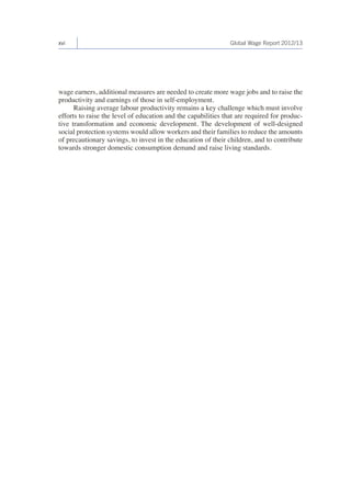 xvi Global Wage Report 2012/13 
wage earners, additional measures are needed to create more wage jobs and to raise the 
productivity and earnings of those in self-employment. 
Raising average labour productivity remains a key challenge which must involve 
efforts to raise the level of education and the capabilities that are required for produc-tive 
transformation and economic development. The development of well-designed 
social protection systems would allow workers and their families to reduce the amounts 
of precautionary savings, to invest in the education of their children, and to contribute 
towards stronger domestic consumption demand and raise living standards. 
 