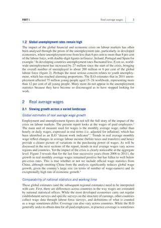 3 
PART I Real average wages 
1.2 Global unemployment rates remain high 
The impact of the global financial and economic crisis on labour markets has often been analysed through the prism of the unemployment rate, particularly in developed economies, where unemployment rose from less than 6 per cent to more than 8 per cent of the labour force, with double-digit figures in Greece, Ireland, Portugal and Spain for example.1 In developing countries unemployment rates fluctuated less. Even so, worldwide unemployment has increased by 27 million since the start of the crisis, bringing the overall number of unemployed to about 200 million or 6 per cent of the global labour force (figure 2). Perhaps the most serious concern relates to youth unemployment, which has reached alarming proportions. The ILO estimates that in 2011 unemployment affected 75 million young people aged 15–24 worldwide, representing more than 12 per cent of all young people. Many more do not appear in the unemployment statistics because they have become so discouraged as to have stopped looking for work. 
2 Real average wages 
2.1 Slowing growth across a varied landscape 
Global estimates of real average wage growth 
Employment and unemployment figures do not tell the full story of the impact of the crisis on labour markets. The present report looks at the wages of paid employees.2 The main unit of measure used for wages is the monthly average wage, rather than hourly or daily wages, expressed in real terms (i.e. adjusted for inflation), which has been identified as an ILO “decent work indicator”.3 Trends in real average monthly wage reflect changes in average labour income (before taxes and transfers) and hence provide a clearer picture of variations in the purchasing power of wages. As will be discussed in the next sections of the report, trends in real average wages vary across regions and countries. Yet the impact of the crisis is clearly noticeable at the aggregate level. Figure 3 reveals that for the last four successive years (from 2008 to 2011), the growth in real monthly average wages remained positive but has fallen to well below pre-crisis rates. This is true whether or not we include official wage statistics from China, although omitting China from the analysis significantly reduces global wage growth, given the country’s large size (in terms of number of wage-earners) and its exceptionally high rate of economic growth.4 
Comparability of national statistics and working time 
These global estimates (and the subsequent regional estimates) need to be interpreted with care. First, there are differences across countries in the way wages are estimated by national statistical offices. While the most developed economies carry out regular establishment surveys and specific surveys on the structure of earnings, other countries collect wage data through labour force surveys, and definitions of what is counted as a wage sometimes differ. Coverage can also vary across countries. While the ILO generally seeks to obtain data for all paid employees, in practice coverage is sometimes  