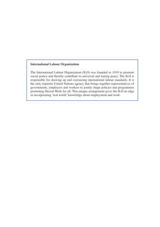International Labour Organization 
The International Labour Organization (ILO) was founded in 1919 to promote social justice and thereby contribute to universal and lasting peace. The ILO is responsible for drawing up and overseeing international labour standards. It is the only tripartite United Nations agency that brings together representatives of governments, employers and workers to jointly shape policies and programmes promoting Decent Work for all. This unique arrangement gives the ILO an edge in incorporating ‘real world’ knowledge about employment and work.  
