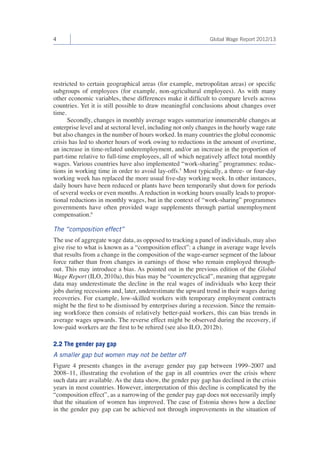 4 Global Wage Report 2012/13 
restricted to certain geographical areas (for example, metropolitan areas) or specific 
subgroups of employees (for example, non-agricultural employees). As with many 
other economic variables, these differences make it difficult to compare levels across 
countries. Yet it is still possible to draw meaningful conclusions about changes over 
time. 
Secondly, changes in monthly average wages summarize innumerable changes at 
enterprise level and at sectoral level, including not only changes in the hourly wage rate 
but also changes in the number of hours worked. In many countries the global economic 
crisis has led to shorter hours of work owing to reductions in the amount of overtime, 
an increase in time-related underemployment, and/or an increase in the proportion of 
part-time relative to full-time employees, all of which negatively affect total monthly 
wages. Various countries have also implemented “work-sharing” programmes: reduc-tions 
in working time in order to avoid lay-offs.5 Most typically, a three- or four-day 
working week has replaced the more usual five-day working week. In other instances, 
daily hours have been reduced or plants have been temporarily shut down for periods 
of several weeks or even months. A reduction in working hours usually leads to propor-tional 
reductions in monthly wages, but in the context of “work-sharing” programmes 
governments have often provided wage supplements through partial unemployment 
compensation.6 
The “composition effect” 
The use of aggregate wage data, as opposed to tracking a panel of individuals, may also 
give rise to what is known as a “composition effect”: a change in average wage levels 
that results from a change in the composition of the wage-earner segment of the labour 
force rather than from changes in earnings of those who remain employed through-out. 
This may introduce a bias. As pointed out in the previous edition of the Global 
Wage Report (ILO, 2010a), this bias may be “countercyclical”, meaning that aggregate 
data may underestimate the decline in the real wages of individuals who keep their 
jobs during recessions and, later, underestimate the upward trend in their wages during 
recoveries. For example, low-skilled workers with temporary employment contracts 
might be the first to be dismissed by enterprises during a recession. Since the remain-ing 
workforce then consists of relatively better-paid workers, this can bias trends in 
average wages upwards. The reverse effect might be observed during the recovery, if 
low-paid workers are the first to be rehired (see also ILO, 2012b). 
2.2 The gender pay gap 
A smaller gap but women may not be better off 
Figure 4 presents changes in the average gender pay gap between 1999–2007 and 
2008–11, illustrating the evolution of the gap in all countries over the crisis where 
such data are available. As the data show, the gender pay gap has declined in the crisis 
years in most countries. However, interpretation of this decline is complicated by the 
“composition effect”, as a narrowing of the gender pay gap does not necessarily imply 
that the situation of women has improved. The case of Estonia shows how a decline 
in the gender pay gap can be achieved not through improvements in the situation of 
 