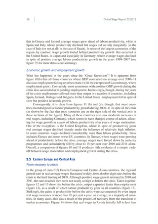 16 Global Wage Report 2012/13 
that in Greece and Iceland average wages grew ahead of labour productivity, while in 
Spain and Italy labour productivity declined but wages did so only marginally (in the 
case of Italy) or not at all (in the case of Spain). In some of the largest economies of the 
region, by contrast, wage growth trailed behind productivity growth: this occurred in 
the United States, in Japan and especially in Germany, where average wages declined 
in spite of positive average labour productivity growth in the years 1999–2007 (see 
figure 35 for more details on Germany). 
Economic growth and employment growth 
What has happened in the years since the “Great Recession”? It is apparent from 
figure 10(b) that all those countries where GDP contracted on average over 2008–11 
also saw employment falling or at best static (with the exception of Luxembourg, where 
employment grew). Conversely, most economies with positive GDP growth during the 
crisis also succeeded in expanding employment. Interestingly, though, during the years 
of the crisis employment suffered more than output in a number of countries, including 
Spain, Ireland, Portugal and Bulgaria. In the United States, employment fell in spite of 
slow but positive economic growth. 
Consequently, it is clear from figures 11 (b) and (d), though, that most coun-tries 
recorded positive labour productivity growth during 2008–11 in spite of the crisis 
(as shown by the fact that most countries are on the right side of the vertical axis in 
these sections of the figure). Many of these countries also saw moderate increases in 
real wages, including Germany, which seems to have changed course of action, allow-ing 
for wage growth in excess of labour productivity after years of wage moderation. 
One of the exceptions is the United Kingdom, where in spite of productivity gains 
real average wages declined sharply under the influence of relatively high inflation. 
In some countries wages declined considerably more than labour productivity: these 
included Greece and some newer EU countries. In Greece, where wages were growing 
ahead of productivity before the crisis, average wages were forced down by austerity 
programmes and cumulatively fell by close to 15 per cent over 2010 and 2011 alone. 
Overall, a comparison of figures 10 and 11 produces little evidence of a simple trade-off 
between wage moderation and employment growth during the crisis. 
3.3 Eastern Europe and Central Asia 
From recovery to crisis 
In the group of (non-EU) Eastern European and Central Asian countries, the regional 
growth rate in real average wages fluctuated widely, from double-digit rates before the 
crisis to the hard landing of 2009. Although positive wage growth returned in 2010 and 
2011, the rates reached then were not nearly as high as before the crisis. Taken together, 
figures 12 and 13 show that before the crisis, output expanded faster than employment 
(figure 12), as a result of which labour productivity grew in all countries (figure 13). 
Strikingly, the gains in productivity before the crisis were accompanied by even larger 
real wage increases of more than 10 per cent a year, on average, in a majority of coun-tries. 
In many cases, this was a result of the process of recovery from the transition to 
market economies. Figure 14 shows that real wages in Russia initially fell to less than 
 