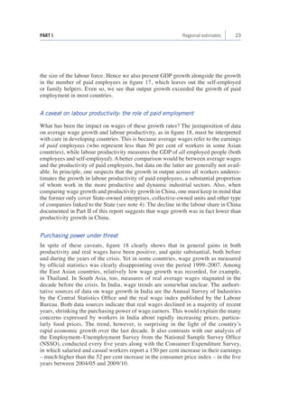 23 
PART I Regional estimates 
the size of the labour force. Hence we also present GDP growth alongside the growth in the number of paid employees in figure 17, which leaves out the self-employed or family helpers. Even so, we see that output growth exceeded the growth of paid employment in most countries. 
A caveat on labour productivity: the role of paid employment 
What has been the impact on wages of these growth rates? The juxtaposition of data on average wage growth and labour productivity, as in figure 18, must be interpreted with care in developing countries. This is because average wages refer to the earnings of paid employees (who represent less than 50 per cent of workers in some Asian countries), while labour productivity measures the GDP of all employed people (both employees and self-employed). A better comparison would be between average wages and the productivity of paid employees, but data on the latter are generally not available. In principle, one suspects that the growth in output across all workers underestimates the growth in labour productivity of paid employees, a substantial proportion of whom work in the more productive and dynamic industrial sectors. Also, when comparing wage growth and productivity growth in China, one must keep in mind that the former only cover State-owned enterprises, collective-owned units and other type of companies linked to the State (see note 4). The decline in the labour share in China documented in Part II of this report suggests that wage growth was in fact lower than productivity growth in China. 
Purchasing power under threat 
In spite of these caveats, figure 18 clearly shows that in general gains in both productivity and real wages have been positive, and quite substantial, both before and during the years of the crisis. Yet in some countries, wage growth as measured by official statistics was clearly disappointing over the period 1999–2007. Among the East Asian countries, relatively low wage growth was recorded, for example, in Thailand. In South Asia, too, measures of real average wages stagnated in the decade before the crisis. In India, wage trends are somewhat unclear. The authoritative sources of data on wage growth in India are the Annual Survey of Industries by the Central Statistics Office and the real wage index published by the Labour Bureau. Both data sources indicate that real wages declined in a majority of recent years, shrinking the purchasing power of wage earners. This would explain the many concerns expressed by workers in India about rapidly increasing prices, particularly food prices. The trend, however, is surprising in the light of the country’s rapid economic growth over the last decade. It also contrasts with our analysis of the Employment–Unemployment Survey from the National Sample Survey Office (NSSO), conducted every five years along with the Consumer Expenditure Survey, in which salaried and casual workers report a 150 per cent increase in their earnings – much higher than the 52 per cent increase in the consumer price index – in the five years between 2004/05 and 2009/10.  