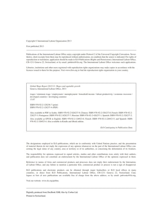 Copyright © International Labour Organization 2013 
First published 2013 
Publications of the International Labour Office enjoy copyright under Protocol 2 of the Universal Copyright Convention. Nevertheless, short excerpts from them may be reproduced without authorization, on condition that the source is indicated. For rights of reproduction or translation, application should be made to ILO Publications (Rights and Permissions), International Labour Office, CH-1211 Geneva 22, Switzerland, or by email: pubdroit@ilo.org. The International Labour Office welcomes such applications. 
Libraries, institutions and other users registered with reproduction rights organizations may make copies in accordance with the licences issued to them for this purpose. Visit www.ifrro.org to find the reproduction rights organization in your country. 
Global Wage Report 2012/13: Wages and equitable growth 
Geneva, International Labour Office, 2013 
wages / minimum wage / employment / unemployment / household income / labour productivity / economic recession / developed countries / developing countries 
13.07 
ISBN 978-92-2-126236-7 (print) 
ISBN 978-92-2-126237-4 (PDF) 
Also available in PDF in Arabic: ISBN 978-92-2-626237-9; Chinese: ISBN 978-92-2-526237-0; French: ISBN 978-92-2- 226237-3; Portuguese: ISBN 978-92-2-826237-7; Russian: ISBN 978-92-2-426237-1; Spanish: ISBN 978-92-2-326237-2. 
Also available as EPUB in English: ISBN 978-92-2-126923-6; French: ISBN 978-92-2-226923-5; and Spanish: ISBN 978-92-2-326923-4. Also available in Kindle and iBook edition. 
ILO Cataloguing in Publication Data 
The designations employed in ILO publications, which are in conformity with United Nations practice, and the presentation of material therein do not imply the expression of any opinion whatsoever on the part of the International Labour Office concerning the legal status of any country, area or territory or of its authorities, or concerning the delimitation of its frontiers. 
The responsibility for opinions expressed in signed articles, studies and other contributions rests solely with their authors, and publication does not constitute an endorsement by the International Labour Office of the opinions expressed in them. 
Reference to names of firms and commercial products and processes does not imply their endorsement by the International Labour Office, and any failure to mention a particular firm, commercial product or process is not a sign of disapproval. 
ILO publications and electronic products can be obtained through major booksellers or ILO local offices in many countries, or direct from ILO Publications, International Labour Office, CH-1211 Geneva 22, Switzerland. Catalogues or lists of new publications are available free of charge from the above address, or by email: pubvente@ilo.org. 
Visit our website: www.ilo.org/publns. 
Digitally produced from DocBook XML files by Corbas Ltd. 
Printed in Switzerland.  