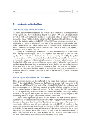 25 
PART I Regional estimates 
3.5 Latin America and the Caribbean 
Crisis withstood by robust performance 
In Latin America and the Caribbean, the financial crisis interrupted a strong economic cycle. Figure 19(a) shows that during the pre-crisis years 1999–2007, average annual growth in both GDP and employment was positive and robust in a majority of countries, while figure 19(b) reflects the relatively short duration of the global crisis in this region. We see that over the period 2008–11, both GDP and employment grew at fairly solid rates in a majority of countries, in spite of the economic contraction in some major economies in 2009. Note, though, that in Central America and the Caribbean, where economies are strongly connected to the North American market, the recovery was slower than in South America. 
Figure 20 covers the period between 2004, which marked the start of the continent’s strong economic cycle, and 2011 – a period over which GDP grew on average by 4.4 per cent. We see that Latin America was severely affected by the global economic crisis in 2009, but rebounded rapidly in 2010, supported by the recovery in commodity prices as well as the implementation of countercyclical monetary and fiscal policies. The latter was possible as the region enjoyed a healthy fiscal situation and had reduced external debt to manageable levels during the years of expansion. What is striking is not only that the recession was short, but also that the recovery involved the creation of new jobs and led to a significant reduction in the unemployment rate, which fell from 10.3 per cent in 2004 to 6.8 per cent in 2011 (as illustrated in figure 20). 
Positive figures explained by data from Brazil 
These economic trends are also reflected in the wage data. Regional estimates (in figure 7) show that in Latin America and the Caribbean average real wages grew in all years between 2006 and 2011, in spite of the crisis in 2009. As in Asia, the lowest real wage growth occurred in 2008 as a result of a peak in inflation, reflecting increases in international prices of foodstuffs and oil. On the contrary, in 2009 international prices fell significantly as a result of the international slowdown, on average halving inflation in the region. This significant reduction in inflation slightly improved the purchasing power of wages, despite the economic contraction. 
Overall, these regional wage trends in Latin America and the Caribbean are heavily influenced by large countries such as Brazil, where wage growth remained positive throughout the period (see figure 21).12 Looking at the performance of a group of 14 countries for which we have full information for the period 2005–10, we observe that many other countries experienced some deterioration in their real wages in 2008 and again in 2010. Real wages contracted in ten out of 14 countries in 2008, while in 2010 there were six countries where this occurred. In both years, the majority of countries where real wages fell were in Central America and the Caribbean, as their economies are more dependent on the economic situation in the United States.  