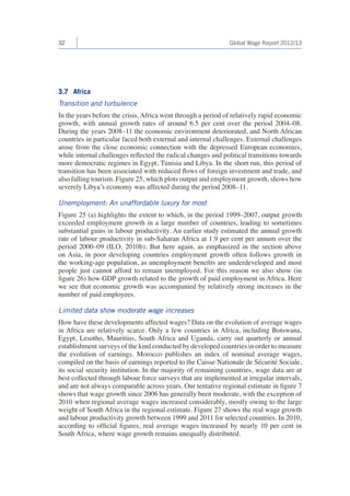 32 Global Wage Report 2012/13 
3.7 Africa 
Transition and turbulence 
In the years before the crisis, Africa went through a period of relatively rapid economic 
growth, with annual growth rates of around 6.5 per cent over the period 2004–08. 
During the years 2008–11 the economic environment deteriorated, and North African 
countries in particular faced both external and internal challenges. External challenges 
arose from the close economic connection with the depressed European economies, 
while internal challenges reflected the radical changes and political transitions towards 
more democratic regimes in Egypt, Tunisia and Libya. In the short run, this period of 
transition has been associated with reduced flows of foreign investment and trade, and 
also falling tourism. Figure 25, which plots output and employment growth, shows how 
severely Libya’s economy was affected during the period 2008–11. 
Unemployment: An unaffordable luxury for most 
Figure 25 (a) highlights the extent to which, in the period 1999–2007, output growth 
exceeded employment growth in a large number of countries, leading to sometimes 
substantial gains in labour productivity. An earlier study estimated the annual growth 
rate of labour productivity in sub-Saharan Africa at 1.9 per cent per annum over the 
period 2000–09 (ILO, 2010b). But here again, as emphasized in the section above 
on Asia, in poor developing countries employment growth often follows growth in 
the working-age population, as unemployment benefits are underdeveloped and most 
people just cannot afford to remain unemployed. For this reason we also show (in 
figure 26) how GDP growth related to the growth of paid employment in Africa. Here 
we see that economic growth was accompanied by relatively strong increases in the 
number of paid employees. 
Limited data show moderate wage increases 
How have these developments affected wages? Data on the evolution of average wages 
in Africa are relatively scarce. Only a few countries in Africa, including Botswana, 
Egypt, Lesotho, Mauritius, South Africa and Uganda, carry out quarterly or annual 
establishment surveys of the kind conducted by developed countries in order to measure 
the evolution of earnings. Morocco publishes an index of nominal average wages, 
compiled on the basis of earnings reported to the Caisse Nationale de Sécurité Sociale, 
its social security institution. In the majority of remaining countries, wage data are at 
best collected through labour force surveys that are implemented at irregular intervals, 
and are not always comparable across years. Our tentative regional estimate in figure 7 
shows that wage growth since 2006 has generally been moderate, with the exception of 
2010 when regional average wages increased considerably, mostly owing to the large 
weight of South Africa in the regional estimate. Figure 27 shows the real wage growth 
and labour productivity growth between 1999 and 2011 for selected countries. In 2010, 
according to official figures, real average wages increased by nearly 10 per cent in 
South Africa, where wage growth remains unequally distributed. 
 