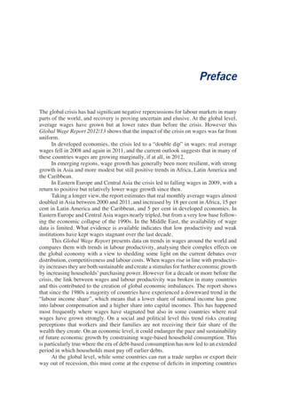 Preface 
The global crisis has had significant negative repercussions for labour markets in many 
parts of the world, and recovery is proving uncertain and elusive. At the global level, 
average wages have grown but at lower rates than before the crisis. However this 
Global Wage Report 2012/13 shows that the impact of the crisis on wages was far from 
uniform. 
In developed economies, the crisis led to a “double dip” in wages: real average 
wages fell in 2008 and again in 2011, and the current outlook suggests that in many of 
these countries wages are growing marginally, if at all, in 2012. 
In emerging regions, wage growth has generally been more resilient, with strong 
growth in Asia and more modest but still positive trends in Africa, Latin America and 
the Caribbean. 
In Eastern Europe and Central Asia the crisis led to falling wages in 2009, with a 
return to positive but relatively lower wage growth since then. 
Taking a longer view, the report estimates that real monthly average wages almost 
doubled in Asia between 2000 and 2011, and increased by 18 per cent in Africa, 15 per 
cent in Latin America and the Caribbean, and 5 per cent in developed economies. In 
Eastern Europe and Central Asia wages nearly tripled, but from a very low base follow-ing 
the economic collapse of the 1990s. In the Middle East, the availability of wage 
data is limited. What evidence is available indicates that low productivity and weak 
institutions have kept wages stagnant over the last decade. 
This Global Wage Report presents data on trends in wages around the world and 
compares them with trends in labour productivity, analysing their complex effects on 
the global economy with a view to shedding some light on the current debates over 
distribution, competitiveness and labour costs. When wages rise in line with productiv-ity 
increases they are both sustainable and create a stimulus for further economic growth 
by increasing households’ purchasing power. However for a decade or more before the 
crisis, the link between wages and labour productivity was broken in many countries 
and this contributed to the creation of global economic imbalances. The report shows 
that since the 1980s a majority of countries have experienced a downward trend in the 
“labour income share”, which means that a lower share of national income has gone 
into labour compensation and a higher share into capital incomes. This has happened 
most frequently where wages have stagnated but also in some countries where real 
wages have grown strongly. On a social and political level this trend risks creating 
perceptions that workers and their families are not receiving their fair share of the 
wealth they create. On an economic level, it could endanger the pace and sustainability 
of future economic growth by constraining wage-based household consumption. This 
is particularly true where the era of debt-based consumption has now led to an extended 
period in which households must pay off earlier debts. 
At the global level, while some countries can run a trade surplus or export their 
way out of recession, this must come at the expense of deficits in importing countries 
 