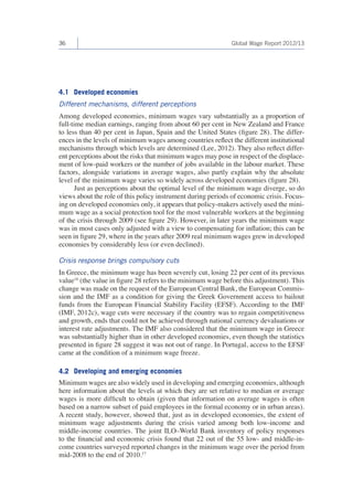 36 
Global Wage Report 2012/13 
4.1 Developed economies 
Different mechanisms, different perceptions 
Among developed economies, minimum wages vary substantially as a proportion of full-time median earnings, ranging from about 60 per cent in New Zealand and France to less than 40 per cent in Japan, Spain and the United States (figure 28). The differences in the levels of minimum wages among countries reflect the different institutional mechanisms through which levels are determined (Lee, 2012). They also reflect different perceptions about the risks that minimum wages may pose in respect of the displacement of low-paid workers or the number of jobs available in the labour market. These factors, alongside variations in average wages, also partly explain why the absolute level of the minimum wage varies so widely across developed economies (figure 28). 
Just as perceptions about the optimal level of the minimum wage diverge, so do views about the role of this policy instrument during periods of economic crisis. Focusing on developed economies only, it appears that policy-makers actively used the minimum wage as a social protection tool for the most vulnerable workers at the beginning of the crisis through 2009 (see figure 29). However, in later years the minimum wage was in most cases only adjusted with a view to compensating for inflation; this can be seen in figure 29, where in the years after 2009 real minimum wages grew in developed economies by considerably less (or even declined). 
Crisis response brings compulsory cuts 
In Greece, the minimum wage has been severely cut, losing 22 per cent of its previous value16 (the value in figure 28 refers to the minimum wage before this adjustment). This change was made on the request of the European Central Bank, the European Commission and the IMF as a condition for giving the Greek Government access to bailout funds from the European Financial Stability Facility (EFSF). According to the IMF (IMF, 2012c), wage cuts were necessary if the country was to regain competitiveness and growth, ends that could not be achieved through national currency devaluations or interest rate adjustments. The IMF also considered that the minimum wage in Greece was substantially higher than in other developed economies, even though the statistics presented in figure 28 suggest it was not out of range. In Portugal, access to the EFSF came at the condition of a minimum wage freeze. 
4.2 Developing and emerging economies 
Minimum wages are also widely used in developing and emerging economies, although here information about the levels at which they are set relative to median or average wages is more difficult to obtain (given that information on average wages is often based on a narrow subset of paid employees in the formal economy or in urban areas). A recent study, however, showed that, just as in developed economies, the extent of minimum wage adjustments during the crisis varied among both low-income and middle-income countries. The joint ILO–World Bank inventory of policy responses to the financial and economic crisis found that 22 out of the 55 low- and middle-income countries surveyed reported changes in the minimum wage over the period from mid-2008 to the end of 2010.17  