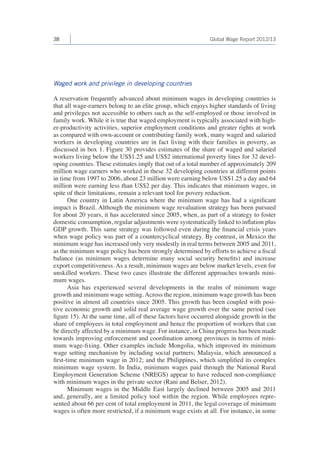38 Global Wage Report 2012/13 
Waged work and privilege in developing countries 
A reservation frequently advanced about minimum wages in developing countries is 
that all wage-earners belong to an elite group, which enjoys higher standards of living 
and privileges not accessible to others such as the self-employed or those involved in 
family work. While it is true that waged employment is typically associated with high-er- 
productivity activities, superior employment conditions and greater rights at work 
as compared with own-account or contributing family work, many waged and salaried 
workers in developing countries are in fact living with their families in poverty, as 
discussed in box 1. Figure 30 provides estimates of the share of waged and salaried 
workers living below the US$1.25 and US$2 international poverty lines for 32 devel-oping 
countries. These estimates imply that out of a total number of approximately 209 
million wage earners who worked in these 32 developing countries at different points 
in time from 1997 to 2006, about 23 million were earning below US$1.25 a day and 64 
million were earning less than US$2 per day. This indicates that minimum wages, in 
spite of their limitations, remain a relevant tool for povery reduction. 
One country in Latin America where the minimum wage has had a significant 
impact is Brazil. Although the minimum wage revaluation strategy has been pursued 
for about 20 years, it has accelerated since 2005, when, as part of a strategy to foster 
domestic consumption, regular adjustments were systematically linked to inflation plus 
GDP growth. This same strategy was followed even during the financial crisis years 
when wage policy was part of a countercyclical strategy. By contrast, in Mexico the 
minimum wage has increased only very modestly in real terms between 2005 and 2011, 
as the minimum wage policy has been strongly determined by efforts to achieve a fiscal 
balance (as minimum wages determine many social security benefits) and increase 
export competitiveness. As a result, minimum wages are below market levels, even for 
unskilled workers. These two cases illustrate the different approaches towards mini-mum 
wages. 
Asia has experienced several developments in the realm of minimum wage 
growth and minimum wage setting. Across the region, minimum wage growth has been 
positive in almost all countries since 2005. This growth has been coupled with posi-tive 
economic growth and solid real average wage growth over the same period (see 
figure 15). At the same time, all of these factors have occurred alongside growth in the 
share of employees in total employment and hence the proportion of workers that can 
be directly affected by a minimum wage. For instance, in China progress has been made 
towards improving enforcement and coordination among provinces in terms of mini-mum 
wage-fixing. Other examples include Mongolia, which improved its minimum 
wage setting mechanism by including social partners; Malaysia, which announced a 
first-time minimum wage in 2012; and the Philippines, which simplified its complex 
minimum wage system. In India, minimum wages paid through the National Rural 
Employment Generation Scheme (NREGS) appear to have reduced non-compliance 
with minimum wages in the private sector (Rani and Belser, 2012). 
Minimum wages in the Middle East largely declined between 2005 and 2011 
and, generally, are a limited policy tool within the region. While employees repre-sented 
about 66 per cent of total employment in 2011, the legal coverage of minimum 
wages is often more restricted, if a minimum wage exists at all. For instance, in some 
 