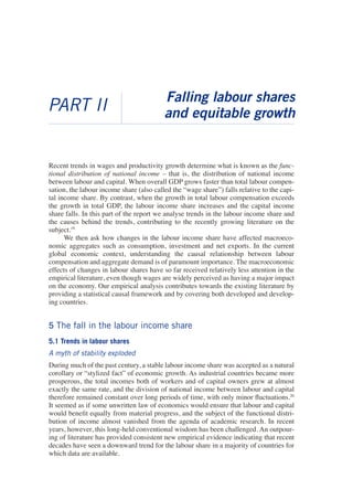 PART II 
Falling labour shares and equitable growth 
Recent trends in wages and productivity growth determine what is known as the functional distribution of national income – that is, the distribution of national income between labour and capital. When overall GDP grows faster than total labour compensation, the labour income share (also called the “wage share”) falls relative to the capital income share. By contrast, when the growth in total labour compensation exceeds the growth in total GDP, the labour income share increases and the capital income share falls. In this part of the report we analyse trends in the labour income share and the causes behind the trends, contributing to the recently growing literature on the subject.19 
We then ask how changes in the labour income share have affected macroeconomic aggregates such as consumption, investment and net exports. In the current global economic context, understanding the causal relationship between labour compensation and aggregate demand is of paramount importance. The macroeconomic effects of changes in labour shares have so far received relatively less attention in the empirical literature, even though wages are widely perceived as having a major impact on the economy. Our empirical analysis contributes towards the existing literature by providing a statistical causal framework and by covering both developed and developing countries. 
5 The fall in the labour income share 
5.1 Trends in labour shares 
A myth of stability exploded 
During much of the past century, a stable labour income share was accepted as a natural corollary or “stylized fact” of economic growth. As industrial countries became more prosperous, the total incomes both of workers and of capital owners grew at almost exactly the same rate, and the division of national income between labour and capital therefore remained constant over long periods of time, with only minor fluctuations.20 It seemed as if some unwritten law of economics would ensure that labour and capital would benefit equally from material progress, and the subject of the functional distribution of income almost vanished from the agenda of academic research. In recent years, however, this long-held conventional wisdom has been challenged. An outpouring of literature has provided consistent new empirical evidence indicating that recent decades have seen a downward trend for the labour share in a majority of countries for which data are available.  