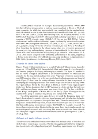 42 Global Wage Report 2012/13 
The OECD has observed, for example, that over the period from 1990 to 2009 
the share of labour compensation in national income declined in 26 out of 30 devel-oped 
economies for which data were available, and calculated that the median labour 
share of national income across these countries fell considerably from 66.1 per cent 
to 61.7 per cent (OECD, 2012b). These findings echo the evidence presented in the 
ILO Global Wage Report 2010/11, which described declining wage shares in a large 
majority of OECD countries since 1980 (ILO, 2010a; see also ILO, 2008a). Earlier, 
similar trends had been observed in other reports published by international organisa-tions 
(IMF, 2007; European Commission, 2007; BIS, 2006; ILO, 2008a, 2010a; OECD, 
2011, 2012a). Looking beyond the advanced economies, the ILO World of Work Report 
2011 found that the decline in the labour income share was even more pronounced 
in many emerging and developing countries, with considerable declines in Asia and 
North Africa and more stable but still declining wage shares in Latin America (IILS, 
2011). Other studies also point to the apparently global nature of this trend, suggesting 
a decline in the proportion of worldwide income going into labour compensation (see 
ILO, 2008a; Stockhammer, forthcoming; Husson, 2010; Artus, 2009). 
Evidence for labour share decline 
Figures 31 and 32 illustrate the trends in so-called “adjusted” labour income shares for 
the period 1970 to 2007 or 2010 for certain individual and grouped developed countries 
and for three groups of developing and emerging economies.21 In figure 31, we observe 
that the simple average of labour shares in 16 developed countries for which data are 
available for this long period declined from about 75 per cent of national income in the 
mid-1970s to about 65 per cent in the years just before the global economic and financial 
crisis. Figure 32 shows how the average of labour shares also declined in a group of 16 
developing and emerging economies, from around 62 per cent of GDP in the early 1990s 
to 58 per cent just before the crisis. Even in China, a country where wages roughly 
tripled over the last decade (see Part I), GDP increased at a faster rate than the total wage 
bill – and hence the labour income share went down (figure 33). The data available for 
China, Kenya, the Republic of Korea, Mexico and Turkey (figure 32) suggest that the 
decline in this group of countries may already have started in the 1980s. 
The global economic crisis seems to have reversed the decreasing trend only 
briefly. In developed economies, the wage share bounced back initially after the begin-ning 
of the crisis but began to decline again from 2009. This reflects the typical “coun-tercyclical” 
nature of the wage share, which arises because wages tend to be less vola-tile 
than profits during economic downturns. The OECD, for example, observed: “In 
times of economic recession, this decline [in the wage share] has typically paused, but 
then subsequently resumed with a recovery. The recent economic and financial crisis 
and subsequent sluggish recovery have not deviated from this general pattern” (OECD, 
2012b, p. 112). 
Different skill levels, different impacts 
These trends have not been uniform across workers with different levels of education and 
skills. Studies on developed economies that have disaggregated total labour compensa-tion 
by categories of workers have invariably found that recent trends were driven by 
 