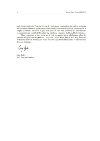 vi Global Wage Report 2012/13 
and relocation of jobs. To avoid beggar-thy-neighbour competition, the path to sustained 
and balanced economic growth must come through increased domestic consumption in 
surplus countries, based on wages that grow in line with productivity. International 
coordination can contribute to achieving equitable outcomes that benefit all countries. 
Many countries in the world are trying to address these challenges, often by 
implementing innovative policies. I hope this Global Wage Report will help them and 
will stimulate fresh thinking on issues which today stand at the centre of international 
decision-making. 
Guy Ryder 
ILO Director-General 
 