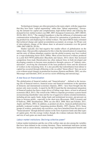 50 Global Wage Report 2012/13 
Technological changes are often presented as the main culprit, with the suggestion 
that they have been “capital augmenting” rather than “labour augmenting”, increas-ing 
the demand for capital and complementary high-skilled labour and reducing the 
demand for low-skilled workers (see IMF, 2007; European Commission, 2007; OECD, 
2012b; IILS, 2012).25 The standard hypothesis is that the diffusion of information and 
communication technologies (ICT) has allowed for automation of production, boost-ing 
productivity and displacing low-skilled workers. The latest OECD study estimated 
that technical change and capital accumulation accounted, on average, for 80 per cent 
of intra-industry change of the labour share in advanced economies over the period 
1990–2007 (OECD, 2012b). 
Studies typically also find negative but smaller effects of globalization on the 
labour share. One possible explanation for this is that the intensification of competition 
and the entry of labour-abundant countries into the global economy may have worked 
as a wage-moderating factor (ILO, 2008a). More recent firm-level evidence produced 
in a joint ILO–WTO publication (Bacchetta and Jansen, 2011) shows that increased 
competition from trade liberalization has often induced firms in both developed and 
developing countries to become more productive through a process of “industry ratio-nalization”, 
involving the elimination of the least productive firms and the dismissal 
of workers in the remaining firms. It is also possible that redistribution from labour to 
capital has occurred through offshoring or the so-called “threat effects” that can occur 
even without actual changes in production locations (Epstein and Burke, 2001; see also 
Messenger and Ghosheh, 2010, on service sector offshoring and outsourcing). 
A new focus on financialization 
The globalization of financial markets and “financialization” – defined as the increas-ing 
role of financial motives, financial actors and financial institutions in the operation 
of domestic and international economies (Epstein, 2005) – have been brought into the 
picture only more recently. A report by the IILS found that the international integration 
of financial markets has been a major driver of falling wage shares, at least in advanced 
economies (IILS, 2011). The switch in the 1980s to corporate governance systems based 
on maximizing shareholder value and the rise of aggressive returns-oriented institutions, 
including private equity funds, hedge funds and institutional investors, put pressure on 
firms to increase profits , especially in the short term (Rossmann, 2009; Lazonick and 
O’Sullivan, 2000; Stockhammer, 2004; see also IILS, 2008; Hein and Schoder, 2011; 
Argitis and Pitelis, 2001). In addition, as pointed out above, financial globalization has 
probably weakened workers’ bargaining position (Rodrik, 1997; Onaran, 2011). Some 
groups of workers, particularly top executives, may have benefited from this process of 
“financialization” through deferred salaries in the form of pension funds and other types 
of capital gains. For the average worker, though, the evidence indicates that the extent 
and size of such gains are much more limited. 
Labour market institutions: Declining collective power? 
Labour market institutions and the size of the welfare state are also among the variables 
that have been debated in the existing literature. These institutional indicators include 
factors such as union density, minimum wage legislation, unemployment benefits and 
 