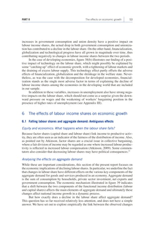 53 
PART II The effects on economic growth 
increases in government consumption and union density have a positive impact on labour income shares, the actual drop in both government consumption and unionization has contributed to a decline in the labour share. On the other hand, financialization, globalization and technological progress have all grown in magnitude over time, thus contributing negatively to changes in labour income shares between the two periods. 
In the case of developing economies, figure 38(b) illustrates our finding of a positive impact of technology on the labour share, which might possibly be explained by some “catching up” effect of economic growth, with a tightening of labour markets and the draining of excess labour supply. This technology effect partly offsets the adverse effects of financialization, globalization and the shrinkage in the welfare state. Nevertheless, as was the case with the decomposition for developed economies, financialization stands as the single most adverse factor in terms of explaining the decline of labour income shares among the economies in the developing world that are included in our sample. 
In addition to these variables, increases in unemployment also have strong negative impacts on the labour share, which should not come as a surprise given the downward pressure on wages and the weakening of workers’ bargaining position in the presence of higher rates of unemployment (see Appendix III). 
6 The effects of labour income shares on economic growth 
6.1 Falling labour shares and aggregate demand: Ambiguous effects 
Equity and economics: What happens when the labour share falls? 
Because factor shares (capital share and labour share) link income to productive activity, they are often seen as an indicator of the fairness of the distribution of income. Also, as pointed out by Atkinson, factor shares are a crucial issue in collective bargaining, where a fair division of income may be regarded as one where increased labour productivity is reflected in increased labour compensation (Atkinson, 2009). Some commentators also consider that decreasing labour shares may have political consequences.27 
Analysing the effects on aggregate demand 
While these are important considerations, this section of the present report focuses on the economic implications of declining labour shares. In particular, we underline the fact that changes in labour share have different effects on the various key components of the aggregate demand for goods and services produced in an economy. Aggregate demand is the sum of consumption by households, private sector investment, net exports and government consumption. The economic mechanism illustrated in figure 39 indicates that a shift between the two components of the functional income distribution (labour and capital shares) affects the main elements of aggregate demand and ultimately these changes affect national income growth in a dynamic process. 
But how exactly does a decline in the labour share affect aggregate demand? This question has so far received relatively less attention, and does not have a simple answer. We have set out to explore empirically the link between the observed changes  