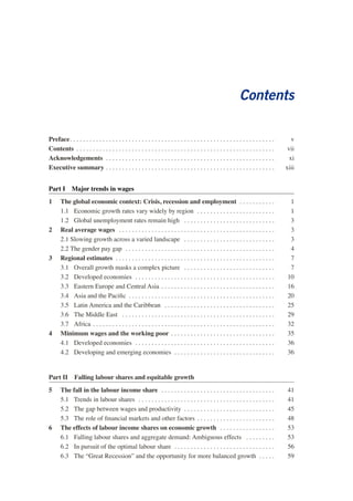Contents 
Preface . v 
Contents . vii 
Acknowledgements . xi 
Executive summary . xiii 
Part I Major trends in wages 
1 The global economic context: Crisis, recession and employment . 1 
1.1 Economic growth rates vary widely by region . 1 
1.2 Global unemployment rates remain high . 3 
2 Real average wages . 3 
2.1 Slowing growth across a varied landscape . 3 
2.2 The gender pay gap . 4 
3 Regional estimates . 7 
3.1 Overall growth masks a complex picture . 7 
3.2 Developed economies . 10 
3.3 Eastern Europe and Central Asia . 16 
3.4 Asia and the Pacific . 20 
3.5 Latin America and the Caribbean . 25 
3.6 The Middle East . 29 
3.7 Africa . 32 
4 Minimum wages and the working poor . 35 
4.1 Developed economies . 36 
4.2 Developing and emerging economies . 36 
Part II Falling labour shares and equitable growth 
5 The fall in the labour income share . 41 
5.1 Trends in labour shares . 41 
5.2 The gap between wages and productivity . 45 
5.3 The role of financial markets and other factors . 48 
6 The effects of labour income shares on economic growth . 53 
6.1 Falling labour shares and aggregate demand: Ambiguous effects . 53 
6.2 In pursuit of the optimal labour share . . . . . . . . . . . . . . . . . . . . . . . . . . . . . . . 56 
6.3 The “Great Recession” and the opportunity for more balanced growth . 59  