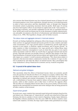56 Global Wage Report 2012/13 
also concerns that financialization may have drained internal means of finance for real 
investment purposes away from corporations, through increases in dividend payments 
in order to boost stock prices and thus shareholder value, or through risky financial 
investments aimed at generating maximum short-run profits. Both types of activity 
may have had negative effects on investment in capital stock in the “real economy”.31 
In emerging economies, one possible explanation for the lack of correlation between 
firms’ profits and overall investment may lie in the dominance of public industrial poli-cies 
and public investment as the drivers of infrastructure and industrial development 
(Akyuz et al., 1998). This hypothesis, though, calls for further research. 
The labour share and aggregate demand: A delicate balance 
Overall, our findings highlight the ambiguous effects that changes in the labour income 
share can have on aggregate demand and income growth. In some countries and under 
some circumstances, low wage growth relative to productivity growth might lead to 
increases in net exports, in domestic capital investment, and in income growth.32 In 
other countries or other circumstances, low wage growth and a falling labour share 
might depress domestic consumption to such an extent that any gains in net exports 
and/or investment could not offset an overall drop in aggregate demand and income 
growth. That both outcomes are possible, however, indicates that changes in the func-tional 
distribution of national income between labour and capital do have an unpredict-able 
impact on a country’s overall economic performance. This observation renders it 
imperative that decision-makers continuously monitor the evolution of wages in rela-tion 
to productivity and study the effects on national income. But a presumption that 
wage moderation is always beneficial for economic activity would be misguided. 
6.2 In pursuit of the optimal labour share 
National and global strategies 
This uncertainty about the effects of functional income shares on economic growth 
raises the question of what the net effect is of a change in a country’s labour share. This 
net effect certainly varies from country to country and is also likely to vary over time, 
depending on internal and external circumstances. In some countries and some peri-ods, 
a redistribution of income from capital to labour will provide a boost to national 
income, while in other countries and at other times it will have the opposite effect. 
The net effect of a changing labour income share in any given country will necessarily 
depend on the international environment and on the strategies that are being pursued in 
all other countries at that moment. 
Export-driven growth 
In recent years, many countries have pursued export-led growth strategies based on low 
unit labour costs. Strong types of “export-driven” growth were observed in China and 
Germany, but also to a greater or lesser extent in Argentina, Canada, Japan, Indonesia, 
the Republic of Korea and Russia. Over the years 2000–08, all these countries main-tained 
trade surpluses. In China, the large export surplus alone guaranteed an average 
 
