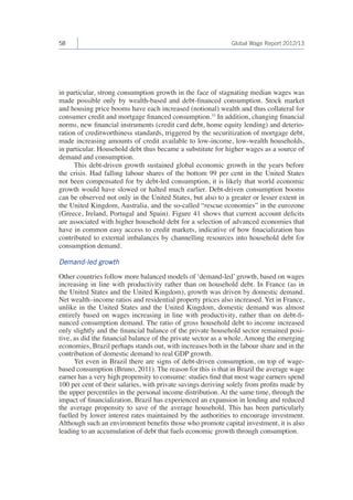 58 Global Wage Report 2012/13 
in particular, strong consumption growth in the face of stagnating median wages was 
made possible only by wealth-based and debt-financed consumption. Stock market 
and housing price booms have each increased (notional) wealth and thus collateral for 
consumer credit and mortgage financed consumption.33 In addition, changing financial 
norms, new financial instruments (credit card debt, home equity lending) and deterio-ration 
of creditworthiness standards, triggered by the securitization of mortgage debt, 
made increasing amounts of credit available to low-income, low-wealth households, 
in particular. Household debt thus became a substitute for higher wages as a source of 
demand and consumption. 
This debt-driven growth sustained global economic growth in the years before 
the crisis. Had falling labour shares of the bottom 99 per cent in the United States 
not been compensated for by debt-led consumption, it is likely that world economic 
growth would have slowed or halted much earlier. Debt-driven consumption booms 
can be observed not only in the United States, but also to a greater or lesser extent in 
the United Kingdom, Australia, and the so-called “rescue economies” in the eurozone 
(Greece, Ireland, Portugal and Spain). Figure 41 shows that current account deficits 
are associated with higher household debt for a selection of advanced economies that 
have in common easy access to credit markets, indicative of how finacialization has 
contributed to external imbalances by channelling resources into household debt for 
consumption demand. 
Demand-led growth 
Other countries follow more balanced models of ‘demand-led’ growth, based on wages 
increasing in line with productivity rather than on household debt. In France (as in 
the United States and the United Kingdom), growth was driven by domestic demand. 
Net wealth–income ratios and residential property prices also increased. Yet in France, 
unlike in the United States and the United Kingdom, domestic demand was almost 
entirely based on wages increasing in line with productivity, rather than on debt-fi-nanced 
consumption demand. The ratio of gross household debt to income increased 
only slightly and the financial balance of the private household sector remained posi-tive, 
as did the financial balance of the private sector as a whole. Among the emerging 
economies, Brazil perhaps stands out, with increases both in the labour share and in the 
contribution of domestic demand to real GDP growth. 
Yet even in Brazil there are signs of debt-driven consumption, on top of wage-based 
consumption (Bruno, 2011). The reason for this is that in Brazil the average wage 
earner has a very high propensity to consume: studies find that most wage earners spend 
100 per cent of their salaries, with private savings deriving solely from profits made by 
the upper percentiles in the personal income distribution. At the same time, through the 
impact of financialization, Brazil has experienced an expansion in lending and reduced 
the average propensity to save of the average household. This has been particularly 
fuelled by lower interest rates maintained by the authorities to encourage investment. 
Although such an environment benefits those who promote capital investment, it is also 
leading to an accumulation of debt that fuels economic growth through consumption. 
 