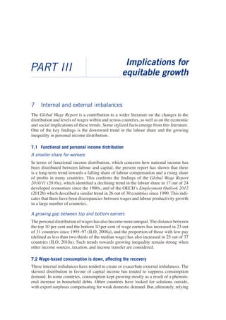 7 Internal and external imbalances 
The Global Wage Report is a contribution to a wider literature on the changes in the distribution and levels of wages within and across countries, as well as on the economic and social implications of these trends. Some stylized facts emerge from this literature. One of the key findings is the downward trend in the labour share and the growing inequality in personal income distribution. 
7.1 Functional and personal income distribution 
A smaller share for workers 
In terms of functional income distribution, which concerns how national income has been distributed between labour and capital, the present report has shown that there is a long-term trend towards a falling share of labour compensation and a rising share of profits in many countries. This confirms the findings of the Global Wage Report 2010/11 (2010a), which identified a declining trend in the labour share in 17 out of 24 developed economies since the 1980s, and of the OECD’s Employment Outlook 2012 (2012b) which described a similar trend in 26 out of 30 countries since 1990. This indicates that there have been discrepancies between wages and labour productivity growth in a large number of countries. 
A growing gap between top and bottom earners 
The personal distribution of wages has also become more unequal. The distance between the top 10 per cent and the bottom 10 per cent of wage earners has increased in 23 out of 31 countries since 1995–97 (ILO, 2008a), and the proportion of those with low pay (defined as less than two-thirds of the median wage) has also increased in 25 out of 37 countries (ILO, 2010a). Such trends towards growing inequality remain strong when other income sources, taxation, and income transfer are considered. 
7.2 Wage-based consumption is down, affecting the recovery 
These internal imbalances have tended to create or exacerbate external imbalances. The skewed distribution in favour of capital income has tended to suppress consumption demand. In some countries, consumption kept growing mostly as a result of a phenomenal increase in household debts. Other countries have looked for solutions outside, with export surpluses compensating for weak domestic demand. But, ultimately, relying 
PART III 
Implications for 
equitable growth  