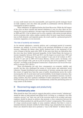 62 Global Wage Report 2012/13 
on easy credit turned out to be unsustainable, and export-led growth strategies based 
on trade surpluses were also often only possible in combination with the debt-driven 
consumption in deficit countries. 
These imbalances all appeared before the Great Recession. While the full impact 
of the crisis on these external and internal imbalances is not yet clear, there are few 
reasons for excessive optimism. Average wages have declined in developed economies 
in 2008 and 2011. Cuts in labour costs in crisis countries with current account deficits 
involve economic risks: unless surplus countries allow for more wage-based consump-tion 
on both domestic and imported goods, the result could be a protracted period of 
economic stagnation, or even recession. 
The risks of austerity and recession 
As for internal imbalances, austerity policies and a prolonged period of economic 
downturn are unlikely to reverse trends in the personal distribution of wages and 
incomes. Although the labour share briefly bounced back at the beginning of the 
crisis it began to decline again after 2009. At the same time there are indications that 
the crisis may have further increased inequality. In the United States the increase in 
income inequality between 2010 and 2011 was the largest on record since 1993 and 
the number of “working poor” has now reached 7.2 per cent of all workers in 2011, 
up from 5.7 per cent in 2007 (US Census Bureau, various years). In Europe, over 
8 per cent of people with a job are at risk of poverty and can be qualified as “work-ing 
poor” according to the European Commission’s Employment and Social Develop-ments 
in Europe 2011 (2012c). 
These developments not only have consequences on economic stability and 
growth, but they also challenged the notion of social justice and undermine social 
cohesion. Unequal distribution and concentration of incomes among top earners and 
the owners of capital have been the cause of public dissatisfaction across the world, 
increasing the risk of social unrest and social instability. In developed economies, they 
have reduced the acceptance of austerity and fiscal consolidation measures. In devel-oping 
countries, they have sparked a multitude of strikes and protests, especially when 
food and energy price increases have simultaneously eroded the purchasing power of 
wage earners at the bottom. 
8 Reconnecting wages and productivity 
8.1 Coordinated policy action 
What should be done? Our analysis suggests that policy actions towards “rebalancing” 
should be taken at both national and global levels. In doing so, a simplistic view that 
countries can just “cut” their way out of the recession needs to be avoided, and more 
emphasis should be placed on policies that promote a close connection between the 
growth of labour productivity and the growth of workers’ compensation. The existence 
of a large current-account surplus in some countries indicates that there is room to 
stimulate domestic demand, notably by better linking wage and productivity increases. 
Great care should be taken not to promote a “race to the bottom” in labour shares in 
 