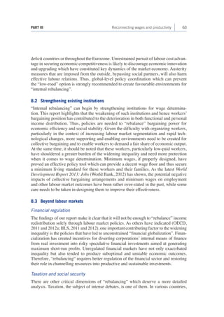 PART III Reconnecting wages and productivity 63 
deficit countries or throughout the Eurozone. Unrestrained pursuit of labour cost advan-tage 
in securing economic competitiveness is likely to discourage economic innovation 
and upgrading which have constituted key dynamics of the market economy. Austerity 
measures that are imposed from the outside, bypassing social partners, will also harm 
effective labour relations. Thus, global-level policy coordination which can prevent 
the “low-road” option is strongly recommended to create favourable environments for 
“internal rebalancing”. 
8.2 Strengthening existing institutions 
“Internal rebalancing” can begin by strengthening institutions for wage determina-tion. 
This report highlights that the weakening of such institutions and hence workers’ 
bargaining position has contributed to the deterioration in both functional and personal 
income distribution. Thus, policies are needed to “rebalance” bargaining power for 
economic efficiency and social stability. Given the difficulty with organizing workers, 
particularly in the context of increasing labour market segmentation and rapid tech-nological 
changes, more supporting and enabling environments need to be created for 
collective bargaining and to enable workers to demand a fair share of economic output. 
At the same time, it should be noted that these workers, particularly low-paid workers, 
have shouldered a greater burden of the widening inequality and need more protection 
when it comes to wage determination. Minimum wages, if properly designed, have 
proved an effective policy tool which can provide a decent wage floor and thus secure 
a minimum living standard for these workers and their families. As the latest World 
Development Report 2013: Jobs (World Bank, 2012) has shown, the potential negative 
impacts of collective bargaining arrangements and minimum wages on employment 
and other labour market outcomes have been rather over-stated in the past, while some 
care needs to be taken in designing them to improve their effectiveness. 
8.3 Beyond labour markets 
Financial regulation 
The findings of our report make it clear that it will not be enough to “rebalance” income 
redistribution solely through labour market policies. As others have indicated (OECD, 
2011 and 2012a; IILS, 2011 and 2012), one important contributing factor to the widening 
inequality is the policies that have led to unconstrained “financial globalization”. Finan-cialization 
has created incentives for diverting corporations’ internal means of finance 
from real investment into risky speculative financial investments aimed at generating 
maximum short-run profits. Unregulated financial markets have not only exacerbated 
inequality but also tended to produce suboptimal and unstable economic outcomes. 
Therefore, “rebalancing” requires better regulation of the financial sector and restoring 
their role in channelling resources into productive and sustainable investments. 
Taxation and social security 
There are other critical dimensions of “rebalancing” which deserve a more detailed 
analysis. Taxation, the subject of intense debates, is one of them. In various countries, 
 