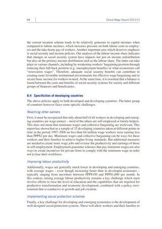 64 Global Wage Report 2012/13 
the current taxation scheme tends to be relatively generous to capital incomes when 
compared to labour incomes, which increases pressure on both labour costs to employ-ers 
and the take-home pay of workers. Another important area which deserves emphasis 
is social security and income policies. Our analysis of the labour income share indicates 
that changes in social security system have impacts not just on income redistribution 
but also on the primary income distribution such as the labour share. The latter can take 
place in various channels, including by weakening workers’ bargaining position through 
reducing their fall-back position (e.g. unemployment benefits) or what economists call 
“reservation wages”. Therefore, adequate social security benefits can contribute to 
creating more favorable institutional environments for effective wage bargaining and to 
secure basic income for workers in need. At the same time, it is essential that a balance is 
found between the costs and benefits of social security systems for society and different 
groups of financers and beneficiaries. 
8.4 Specificities of developing countries 
The above policies apply to both developed and developing countries. The latter group 
of countries however faces some specific challenges. 
Reaching other earners 
First, it must be recognized that only about half of all workers in developing and emerg-ing 
countries are wage earners – most of the others are self-employed or family helpers. 
This does not mean that minimum wages and collective bargaining are irrelevant. This 
report has shown that in a sample of 32 developing countries taken at different points in 
time in the period 1997–2006 no less than 64 million wage workers were earning less 
than PPP$2 per day. Minimum wages and collective bargaining can be ways for these 
workers and their families to achieve higher living standards. But additional measures 
are needed to create more wage jobs and to raise the productivity and earnings of those 
in self-employment. Employment guarantee schemes that pay minimum wages are also 
ways to create incentives for private firms to comply with the minimum wage in order 
not to lose their workforce. 
Improving labour productivity 
Additionally, wages are generally much lower in developing and emerging countries, 
with average wages – even though increasing faster than in developed economies – 
typically ranging from anywhere between PPP$150 and PPP$1,000 per month. In 
this context, raising average labour productivity remains a key challenge which must 
involve efforts to raise the level of education and the capabilities that are required for 
productive transformation and economic development, combined with a policy envi-ronment 
that is conducive to growth and job creation. 
Implementing social protection schemes 
Finally, a key challenge for developing and emerging economies is the development of 
well-designed social protection systems. These will allow workers and their families to 
 