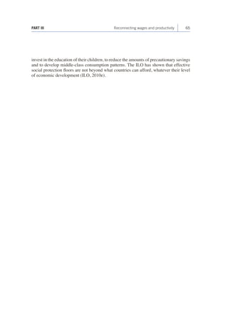 PART III Reconnecting wages and productivity 65 
invest in the education of their children, to reduce the amounts of precautionary savings 
and to develop middle-class consumption patterns. The ILO has shown that effective 
social protection floors are not beyond what countries can afford, whatever their level 
of economic development (ILO, 2010e). 
 
