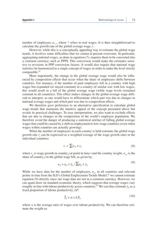 Appendix I Methodological issues 73 
number of employees nt+1, where * refers to real wages. It is then straightforward to 
calculate the growth rate of the global average wage, r. 
However, while this is a conceptually appealing way to estimate the global wage 
trends, it involves some difficulties that we cannot at present overcome. In particular, 
aggregating national wages, as done in equation (7), requires them to be converted into 
a common currency, such as PPP$. This conversion would make the estimates sensi-tive 
to revisions in PPP conversion factors. It would also require that national wage 
statistics be harmonized to a single concept of wages in order to make the level strictly 
comparable.45 
More importantly, the change in the global average wage would also be influ-enced 
by composition effects that occur when the share of employees shifts between 
countries. For instance, if the number of paid employees fell in a country with high 
wages but expanded (or stayed constant) in a country of similar size with low wages, 
this would result in a fall of the global average wage (while wage levels remained 
constant in all countries). This effect makes changes in the global average wage diffi-cult 
to interpret, as one would have to differentiate which part was due to changes in 
national average wages and which part was due to composition effects. 
We therefore gave preference to an alternative specification to calculate global 
wage trends that maintains the intuitive appeal of the concept presented above but 
avoids its practical challenges. To ease interpretation, we also want to exclude effects 
that are due to changes in the composition of the world’s employee population. We 
therefore avoid the danger of producing a statistical artefact of falling global average 
wages that could be caused by a shift in employment to low-wage countries (even when 
wages within countries are actually growing). 
When the number of employees in each country is held constant, the global wage 
growth rate rt can be expressed as a weighted average of the wage growth rates in the 
individual countries: 
rt = Σjwjt × rjt 
where rjt is wage growth in country j at point in time t and the country weight, wjt, is the 
share of country j in the global wage bill, as given by: 
wjt = njt × ȳjt / Σjnjt × ȳjt 
While we have data for the number of employees, njt, in all countries and relevant 
points in time from the ILO’s Global Employment Trends Model,46 we cannot estimate 
equation (9) directly since our wage data are not in a common currency. However, we 
can again draw on standard economic theory, which suggests that average wages vary 
roughly in line with labour productivity across countries.47 We can thus estimate ȳjt as a 
fixed proportion of labour productivity, LP: 
^ȳjt = α × LPjt 
where α is the average ratio of wages over labour productivity. We can therefore esti-mate 
the weight as: 
(8) 
(9) 
(10) 
 