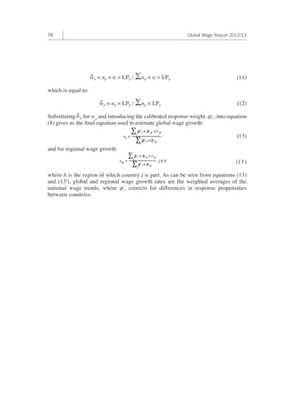 74 Global Wage Report 2012/13 
^wjt = njt × α × LPjt / Σjnjt × α × LPjt 
which is equal to: 
^wjt = njt × LPjt / Σjnjt × LPjt 
Substituting ^wjt for wjt and introducing the calibrated response weight, φ'j, into equation 
(8) gives us the final equation used to estimate global wage growth: 
(13) 
and for regional wage growth: 
(13') 
where h is the region of which country j is part. As can be seen from equations (13) 
and (13′), global and regional wage growth rates are the weighted averages of the 
national wage trends, where φ'j corrects for differences in response propensities 
between countries. 
(11) 
(12) 
 