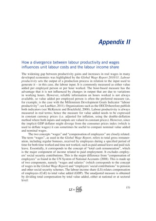 Appendix II 
How a divergence between labour productivity and wages influences unit labour costs and the labour income share 
The widening gap between productivity gains and increases in real wages in many developed economies was highlighted by the Global Wage Report 2010/11. Labour productivity sets the output of a production process in relation to the input used to generate it – in this case, the labour input. It is commonly measured as either value added per employed person or per hour worked. The hour-based measure has the advantage that it is not influenced by changes in output that are due to variations in working hours. However, reliable information on hours worked is not always available, so value added per employed person is often the preferred measure (as, for example, is the case with the Millennium Development Goals Indicator “labour productivity”; see Luebker, 2011). Organizations such as the OECD therefore publish both indicators (see McKenzie and Brackfield, 2008). Labour productivity is always measured in real terms; hence the measure for value added needs to be expressed in constant currency prices (i.e. adjusted for inflation, using the double-deflation method where both inputs and outputs are valued in constant prices). However, since the implicit GDP deflator might diverge from the consumer prices index (which is used to deflate wages) it can sometimes be useful to compare nominal value added and nominal wages. 
The two concepts “wages” and “compensation of employees” are closely related. The term “wages”, as used in the Global Wage Report, refers to total gross remuneration, including regular bonuses, received by employees during a specified period of time for both time worked and time not worked, such as paid annual leave and paid sick leave. Essentially, it corresponds to the concept of “total cash remuneration”, which is the major component of income related to paid employment. It excludes employers’ social security contributions. This is the major difference from “compensation of employees” as found in the UN System of National Accounts (2008). This is made up of two components, namely “wages and salaries” (which corresponds to the concept of wages in the Global Wage Report) and “employers’ social contributions” to pension and other social security schemes. The labour income share (LS) relates compensation of employees (CoE) to total value added (GDP). The unadjusted measure is obtained by dividing total compensation by total value added, either at national or at sectoral level: 
(1)  